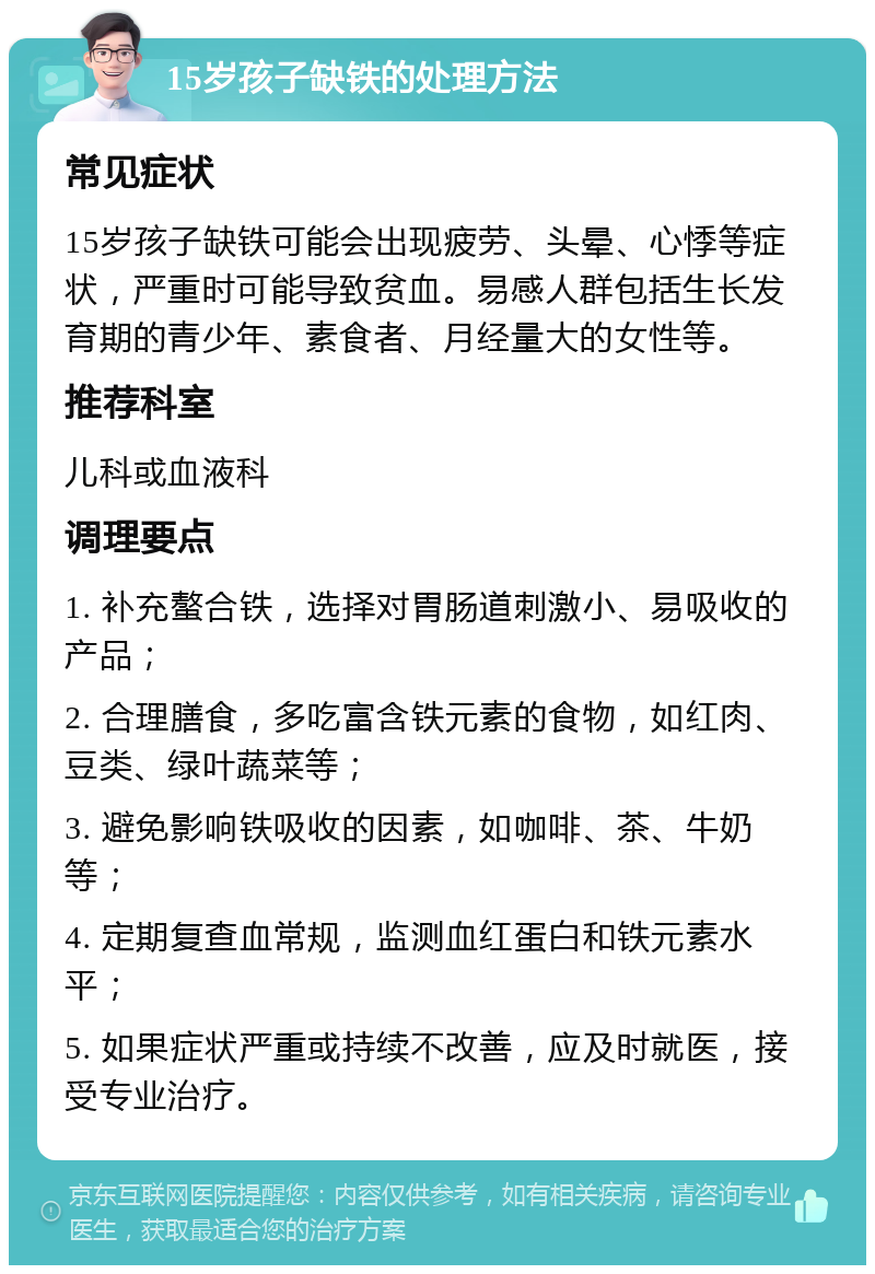 15岁孩子缺铁的处理方法 常见症状 15岁孩子缺铁可能会出现疲劳、头晕、心悸等症状，严重时可能导致贫血。易感人群包括生长发育期的青少年、素食者、月经量大的女性等。 推荐科室 儿科或血液科 调理要点 1. 补充螯合铁，选择对胃肠道刺激小、易吸收的产品； 2. 合理膳食，多吃富含铁元素的食物，如红肉、豆类、绿叶蔬菜等； 3. 避免影响铁吸收的因素，如咖啡、茶、牛奶等； 4. 定期复查血常规，监测血红蛋白和铁元素水平； 5. 如果症状严重或持续不改善，应及时就医，接受专业治疗。