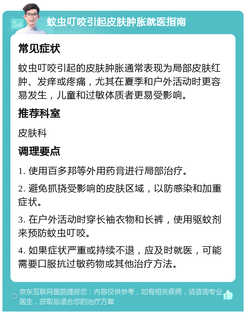 蚊虫叮咬引起皮肤肿胀就医指南 常见症状 蚊虫叮咬引起的皮肤肿胀通常表现为局部皮肤红肿、发痒或疼痛，尤其在夏季和户外活动时更容易发生，儿童和过敏体质者更易受影响。 推荐科室 皮肤科 调理要点 1. 使用百多邦等外用药膏进行局部治疗。 2. 避免抓挠受影响的皮肤区域，以防感染和加重症状。 3. 在户外活动时穿长袖衣物和长裤，使用驱蚊剂来预防蚊虫叮咬。 4. 如果症状严重或持续不退，应及时就医，可能需要口服抗过敏药物或其他治疗方法。