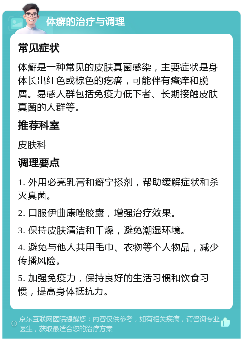 体癣的治疗与调理 常见症状 体癣是一种常见的皮肤真菌感染，主要症状是身体长出红色或棕色的疙瘩，可能伴有瘙痒和脱屑。易感人群包括免疫力低下者、长期接触皮肤真菌的人群等。 推荐科室 皮肤科 调理要点 1. 外用必亮乳膏和癣宁搽剂，帮助缓解症状和杀灭真菌。 2. 口服伊曲康唑胶囊，增强治疗效果。 3. 保持皮肤清洁和干燥，避免潮湿环境。 4. 避免与他人共用毛巾、衣物等个人物品，减少传播风险。 5. 加强免疫力，保持良好的生活习惯和饮食习惯，提高身体抵抗力。