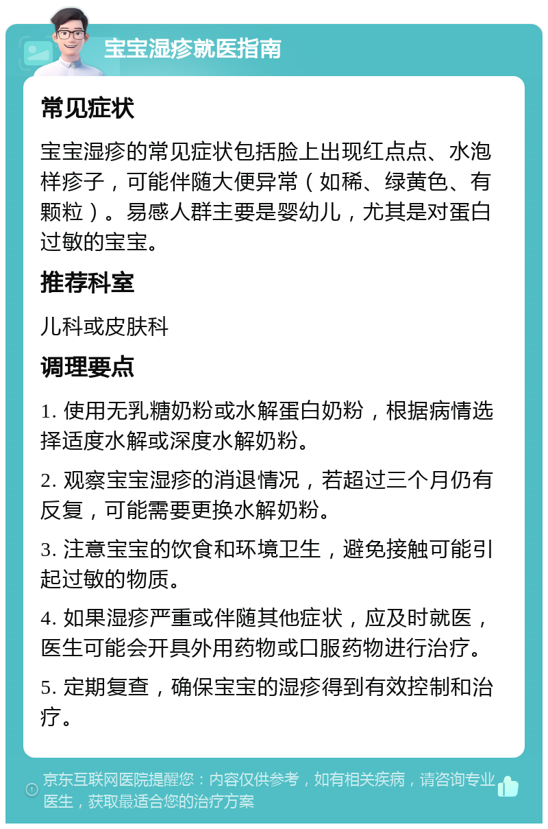 宝宝湿疹就医指南 常见症状 宝宝湿疹的常见症状包括脸上出现红点点、水泡样疹子，可能伴随大便异常（如稀、绿黄色、有颗粒）。易感人群主要是婴幼儿，尤其是对蛋白过敏的宝宝。 推荐科室 儿科或皮肤科 调理要点 1. 使用无乳糖奶粉或水解蛋白奶粉，根据病情选择适度水解或深度水解奶粉。 2. 观察宝宝湿疹的消退情况，若超过三个月仍有反复，可能需要更换水解奶粉。 3. 注意宝宝的饮食和环境卫生，避免接触可能引起过敏的物质。 4. 如果湿疹严重或伴随其他症状，应及时就医，医生可能会开具外用药物或口服药物进行治疗。 5. 定期复查，确保宝宝的湿疹得到有效控制和治疗。