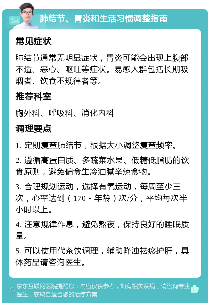 肺结节、胃炎和生活习惯调整指南 常见症状 肺结节通常无明显症状，胃炎可能会出现上腹部不适、恶心、呕吐等症状。易感人群包括长期吸烟者、饮食不规律者等。 推荐科室 胸外科、呼吸科、消化内科 调理要点 1. 定期复查肺结节，根据大小调整复查频率。 2. 遵循高蛋白质、多蔬菜水果、低糖低脂肪的饮食原则，避免偏食生冷油腻辛辣食物。 3. 合理规划运动，选择有氧运动，每周至少三次，心率达到（170－年龄）次/分，平均每次半小时以上。 4. 注意规律作息，避免熬夜，保持良好的睡眠质量。 5. 可以使用代茶饮调理，辅助降浊祛瘀护肝，具体药品请咨询医生。