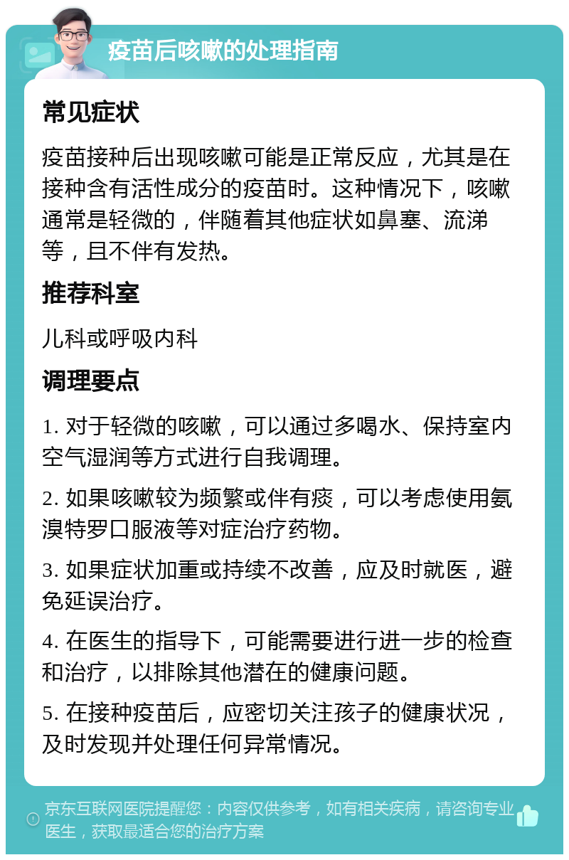 疫苗后咳嗽的处理指南 常见症状 疫苗接种后出现咳嗽可能是正常反应，尤其是在接种含有活性成分的疫苗时。这种情况下，咳嗽通常是轻微的，伴随着其他症状如鼻塞、流涕等，且不伴有发热。 推荐科室 儿科或呼吸内科 调理要点 1. 对于轻微的咳嗽，可以通过多喝水、保持室内空气湿润等方式进行自我调理。 2. 如果咳嗽较为频繁或伴有痰，可以考虑使用氨溴特罗口服液等对症治疗药物。 3. 如果症状加重或持续不改善，应及时就医，避免延误治疗。 4. 在医生的指导下，可能需要进行进一步的检查和治疗，以排除其他潜在的健康问题。 5. 在接种疫苗后，应密切关注孩子的健康状况，及时发现并处理任何异常情况。