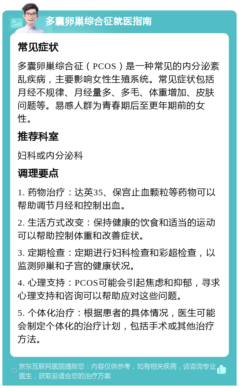 多囊卵巢综合征就医指南 常见症状 多囊卵巢综合征（PCOS）是一种常见的内分泌紊乱疾病，主要影响女性生殖系统。常见症状包括月经不规律、月经量多、多毛、体重增加、皮肤问题等。易感人群为青春期后至更年期前的女性。 推荐科室 妇科或内分泌科 调理要点 1. 药物治疗：达英35、保宫止血颗粒等药物可以帮助调节月经和控制出血。 2. 生活方式改变：保持健康的饮食和适当的运动可以帮助控制体重和改善症状。 3. 定期检查：定期进行妇科检查和彩超检查，以监测卵巢和子宫的健康状况。 4. 心理支持：PCOS可能会引起焦虑和抑郁，寻求心理支持和咨询可以帮助应对这些问题。 5. 个体化治疗：根据患者的具体情况，医生可能会制定个体化的治疗计划，包括手术或其他治疗方法。