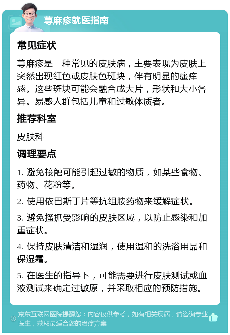 荨麻疹就医指南 常见症状 荨麻疹是一种常见的皮肤病，主要表现为皮肤上突然出现红色或皮肤色斑块，伴有明显的瘙痒感。这些斑块可能会融合成大片，形状和大小各异。易感人群包括儿童和过敏体质者。 推荐科室 皮肤科 调理要点 1. 避免接触可能引起过敏的物质，如某些食物、药物、花粉等。 2. 使用依巴斯丁片等抗组胺药物来缓解症状。 3. 避免搔抓受影响的皮肤区域，以防止感染和加重症状。 4. 保持皮肤清洁和湿润，使用温和的洗浴用品和保湿霜。 5. 在医生的指导下，可能需要进行皮肤测试或血液测试来确定过敏原，并采取相应的预防措施。