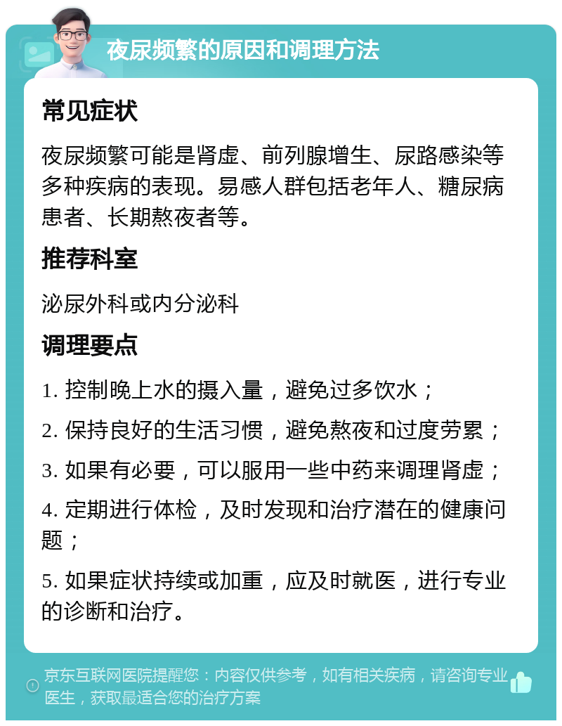 夜尿频繁的原因和调理方法 常见症状 夜尿频繁可能是肾虚、前列腺增生、尿路感染等多种疾病的表现。易感人群包括老年人、糖尿病患者、长期熬夜者等。 推荐科室 泌尿外科或内分泌科 调理要点 1. 控制晚上水的摄入量，避免过多饮水； 2. 保持良好的生活习惯，避免熬夜和过度劳累； 3. 如果有必要，可以服用一些中药来调理肾虚； 4. 定期进行体检，及时发现和治疗潜在的健康问题； 5. 如果症状持续或加重，应及时就医，进行专业的诊断和治疗。