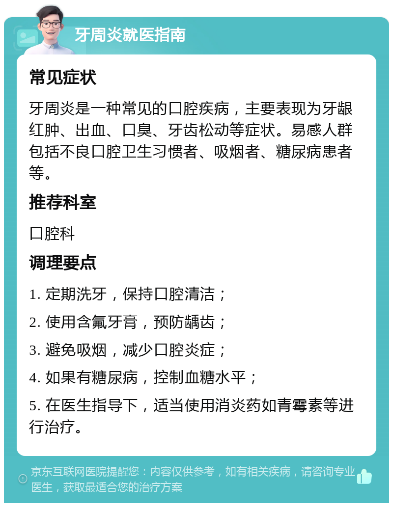 牙周炎就医指南 常见症状 牙周炎是一种常见的口腔疾病，主要表现为牙龈红肿、出血、口臭、牙齿松动等症状。易感人群包括不良口腔卫生习惯者、吸烟者、糖尿病患者等。 推荐科室 口腔科 调理要点 1. 定期洗牙，保持口腔清洁； 2. 使用含氟牙膏，预防龋齿； 3. 避免吸烟，减少口腔炎症； 4. 如果有糖尿病，控制血糖水平； 5. 在医生指导下，适当使用消炎药如青霉素等进行治疗。