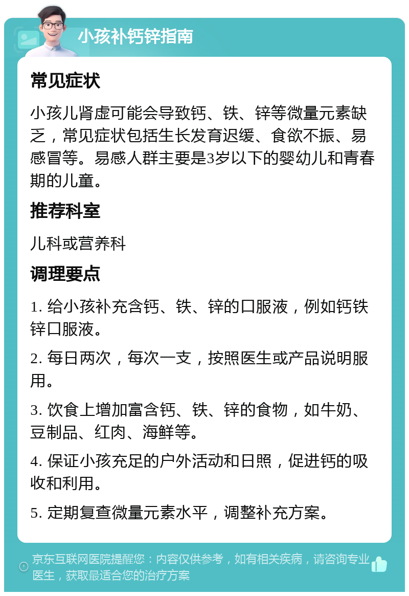 小孩补钙锌指南 常见症状 小孩儿肾虚可能会导致钙、铁、锌等微量元素缺乏，常见症状包括生长发育迟缓、食欲不振、易感冒等。易感人群主要是3岁以下的婴幼儿和青春期的儿童。 推荐科室 儿科或营养科 调理要点 1. 给小孩补充含钙、铁、锌的口服液，例如钙铁锌口服液。 2. 每日两次，每次一支，按照医生或产品说明服用。 3. 饮食上增加富含钙、铁、锌的食物，如牛奶、豆制品、红肉、海鲜等。 4. 保证小孩充足的户外活动和日照，促进钙的吸收和利用。 5. 定期复查微量元素水平，调整补充方案。