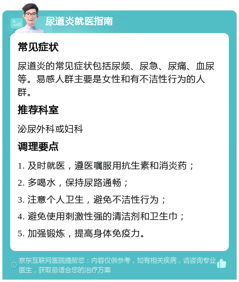 尿道炎就医指南 常见症状 尿道炎的常见症状包括尿频、尿急、尿痛、血尿等。易感人群主要是女性和有不洁性行为的人群。 推荐科室 泌尿外科或妇科 调理要点 1. 及时就医，遵医嘱服用抗生素和消炎药； 2. 多喝水，保持尿路通畅； 3. 注意个人卫生，避免不洁性行为； 4. 避免使用刺激性强的清洁剂和卫生巾； 5. 加强锻炼，提高身体免疫力。