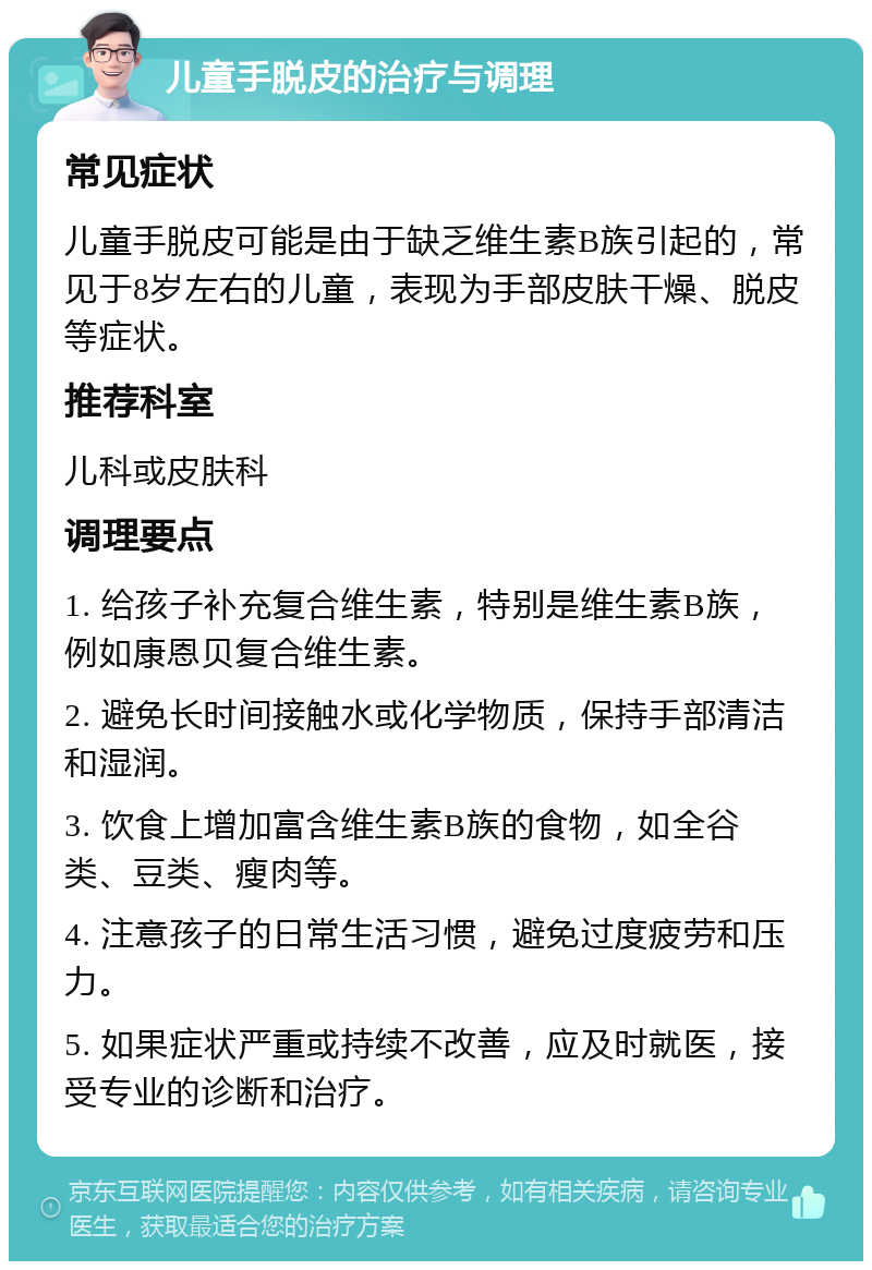 儿童手脱皮的治疗与调理 常见症状 儿童手脱皮可能是由于缺乏维生素B族引起的，常见于8岁左右的儿童，表现为手部皮肤干燥、脱皮等症状。 推荐科室 儿科或皮肤科 调理要点 1. 给孩子补充复合维生素，特别是维生素B族，例如康恩贝复合维生素。 2. 避免长时间接触水或化学物质，保持手部清洁和湿润。 3. 饮食上增加富含维生素B族的食物，如全谷类、豆类、瘦肉等。 4. 注意孩子的日常生活习惯，避免过度疲劳和压力。 5. 如果症状严重或持续不改善，应及时就医，接受专业的诊断和治疗。