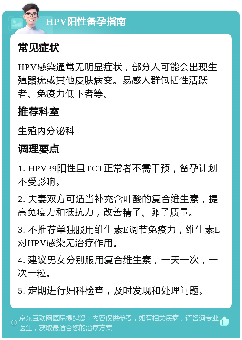 HPV阳性备孕指南 常见症状 HPV感染通常无明显症状，部分人可能会出现生殖器疣或其他皮肤病变。易感人群包括性活跃者、免疫力低下者等。 推荐科室 生殖内分泌科 调理要点 1. HPV39阳性且TCT正常者不需干预，备孕计划不受影响。 2. 夫妻双方可适当补充含叶酸的复合维生素，提高免疫力和抵抗力，改善精子、卵子质量。 3. 不推荐单独服用维生素E调节免疫力，维生素E对HPV感染无治疗作用。 4. 建议男女分别服用复合维生素，一天一次，一次一粒。 5. 定期进行妇科检查，及时发现和处理问题。