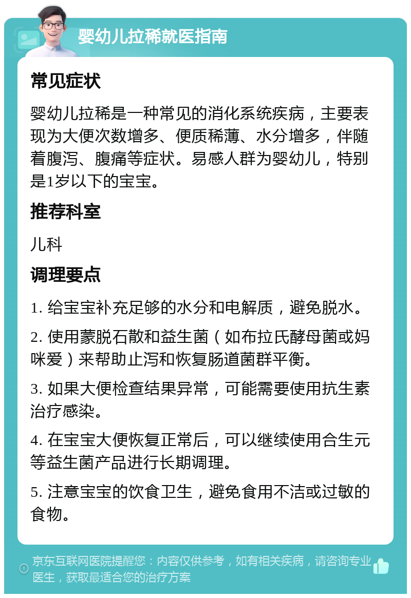 婴幼儿拉稀就医指南 常见症状 婴幼儿拉稀是一种常见的消化系统疾病，主要表现为大便次数增多、便质稀薄、水分增多，伴随着腹泻、腹痛等症状。易感人群为婴幼儿，特别是1岁以下的宝宝。 推荐科室 儿科 调理要点 1. 给宝宝补充足够的水分和电解质，避免脱水。 2. 使用蒙脱石散和益生菌（如布拉氏酵母菌或妈咪爱）来帮助止泻和恢复肠道菌群平衡。 3. 如果大便检查结果异常，可能需要使用抗生素治疗感染。 4. 在宝宝大便恢复正常后，可以继续使用合生元等益生菌产品进行长期调理。 5. 注意宝宝的饮食卫生，避免食用不洁或过敏的食物。