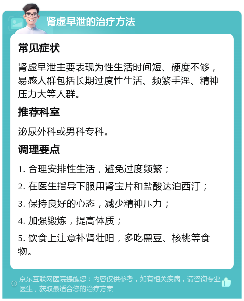 肾虚早泄的治疗方法 常见症状 肾虚早泄主要表现为性生活时间短、硬度不够，易感人群包括长期过度性生活、频繁手淫、精神压力大等人群。 推荐科室 泌尿外科或男科专科。 调理要点 1. 合理安排性生活，避免过度频繁； 2. 在医生指导下服用肾宝片和盐酸达泊西汀； 3. 保持良好的心态，减少精神压力； 4. 加强锻炼，提高体质； 5. 饮食上注意补肾壮阳，多吃黑豆、核桃等食物。