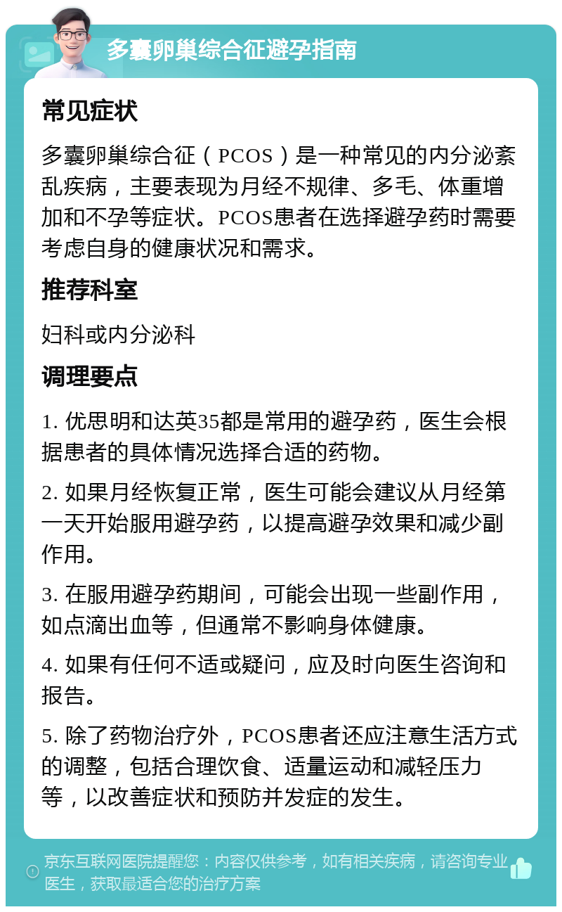 多囊卵巢综合征避孕指南 常见症状 多囊卵巢综合征（PCOS）是一种常见的内分泌紊乱疾病，主要表现为月经不规律、多毛、体重增加和不孕等症状。PCOS患者在选择避孕药时需要考虑自身的健康状况和需求。 推荐科室 妇科或内分泌科 调理要点 1. 优思明和达英35都是常用的避孕药，医生会根据患者的具体情况选择合适的药物。 2. 如果月经恢复正常，医生可能会建议从月经第一天开始服用避孕药，以提高避孕效果和减少副作用。 3. 在服用避孕药期间，可能会出现一些副作用，如点滴出血等，但通常不影响身体健康。 4. 如果有任何不适或疑问，应及时向医生咨询和报告。 5. 除了药物治疗外，PCOS患者还应注意生活方式的调整，包括合理饮食、适量运动和减轻压力等，以改善症状和预防并发症的发生。