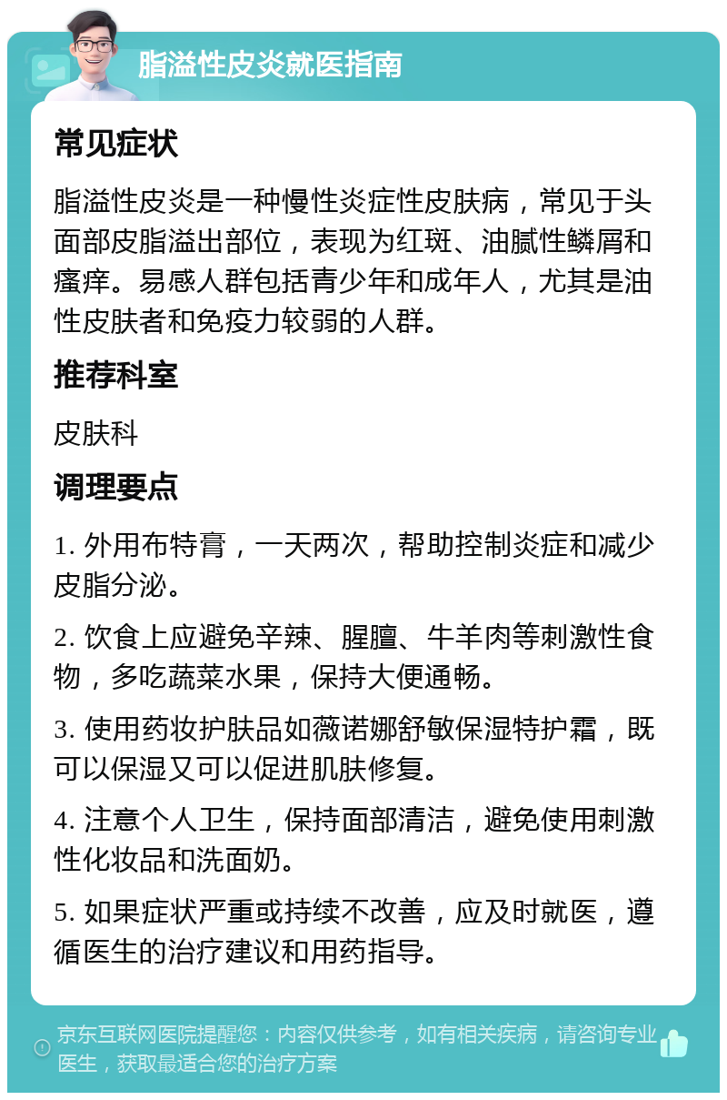 脂溢性皮炎就医指南 常见症状 脂溢性皮炎是一种慢性炎症性皮肤病，常见于头面部皮脂溢出部位，表现为红斑、油腻性鳞屑和瘙痒。易感人群包括青少年和成年人，尤其是油性皮肤者和免疫力较弱的人群。 推荐科室 皮肤科 调理要点 1. 外用布特膏，一天两次，帮助控制炎症和减少皮脂分泌。 2. 饮食上应避免辛辣、腥膻、牛羊肉等刺激性食物，多吃蔬菜水果，保持大便通畅。 3. 使用药妆护肤品如薇诺娜舒敏保湿特护霜，既可以保湿又可以促进肌肤修复。 4. 注意个人卫生，保持面部清洁，避免使用刺激性化妆品和洗面奶。 5. 如果症状严重或持续不改善，应及时就医，遵循医生的治疗建议和用药指导。