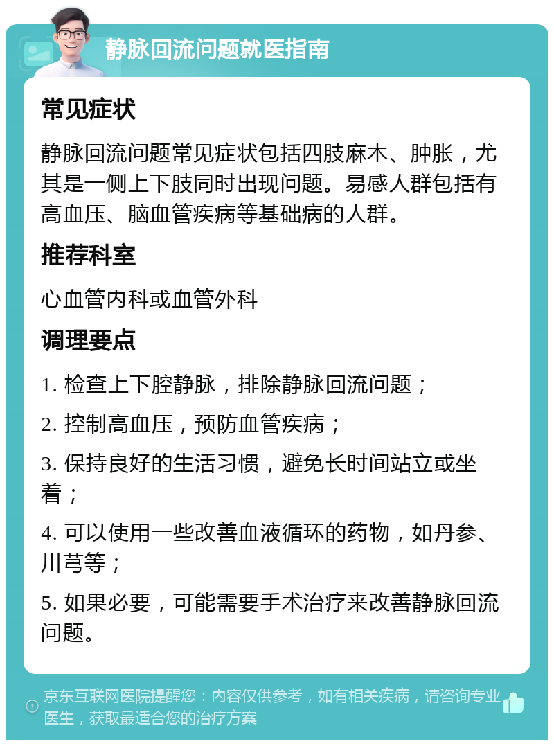 静脉回流问题就医指南 常见症状 静脉回流问题常见症状包括四肢麻木、肿胀，尤其是一侧上下肢同时出现问题。易感人群包括有高血压、脑血管疾病等基础病的人群。 推荐科室 心血管内科或血管外科 调理要点 1. 检查上下腔静脉，排除静脉回流问题； 2. 控制高血压，预防血管疾病； 3. 保持良好的生活习惯，避免长时间站立或坐着； 4. 可以使用一些改善血液循环的药物，如丹参、川芎等； 5. 如果必要，可能需要手术治疗来改善静脉回流问题。