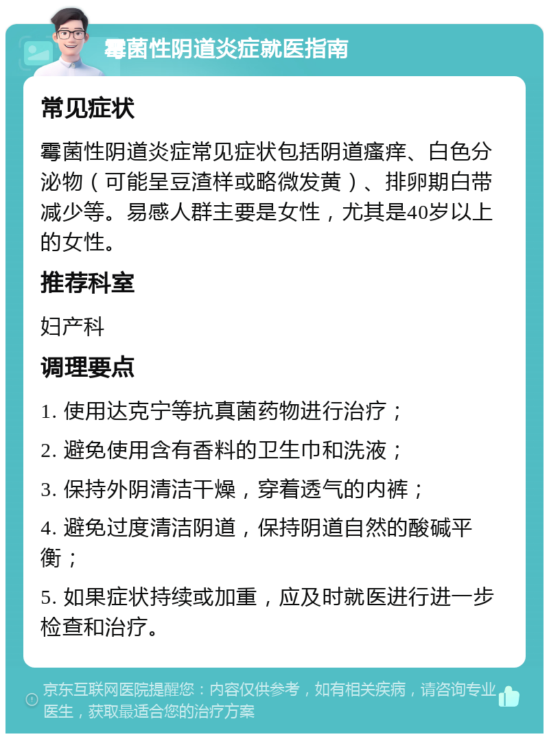 霉菌性阴道炎症就医指南 常见症状 霉菌性阴道炎症常见症状包括阴道瘙痒、白色分泌物（可能呈豆渣样或略微发黄）、排卵期白带减少等。易感人群主要是女性，尤其是40岁以上的女性。 推荐科室 妇产科 调理要点 1. 使用达克宁等抗真菌药物进行治疗； 2. 避免使用含有香料的卫生巾和洗液； 3. 保持外阴清洁干燥，穿着透气的内裤； 4. 避免过度清洁阴道，保持阴道自然的酸碱平衡； 5. 如果症状持续或加重，应及时就医进行进一步检查和治疗。