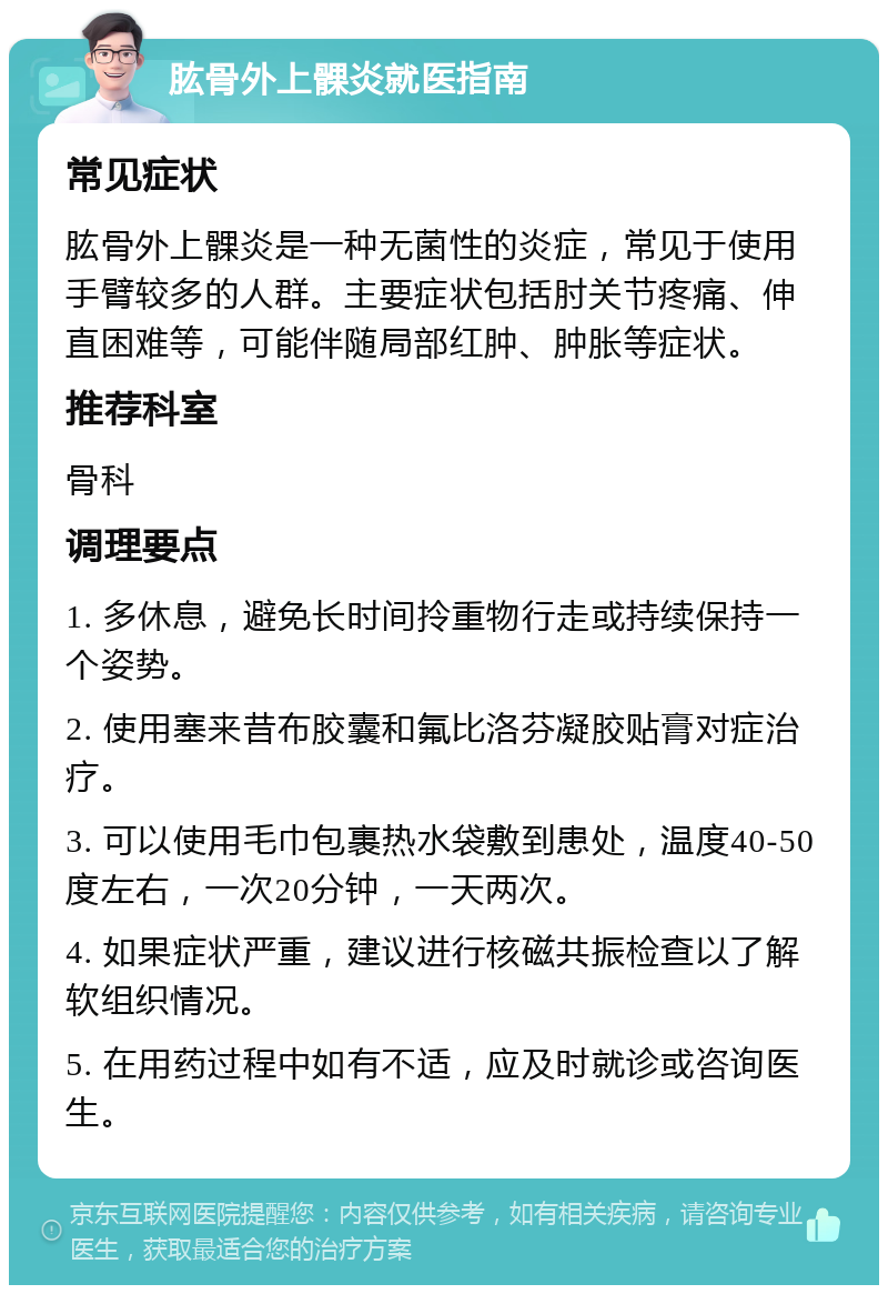 肱骨外上髁炎就医指南 常见症状 肱骨外上髁炎是一种无菌性的炎症，常见于使用手臂较多的人群。主要症状包括肘关节疼痛、伸直困难等，可能伴随局部红肿、肿胀等症状。 推荐科室 骨科 调理要点 1. 多休息，避免长时间拎重物行走或持续保持一个姿势。 2. 使用塞来昔布胶囊和氟比洛芬凝胶贴膏对症治疗。 3. 可以使用毛巾包裹热水袋敷到患处，温度40-50度左右，一次20分钟，一天两次。 4. 如果症状严重，建议进行核磁共振检查以了解软组织情况。 5. 在用药过程中如有不适，应及时就诊或咨询医生。