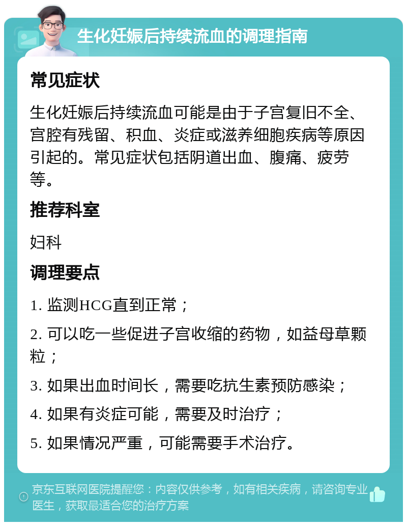 生化妊娠后持续流血的调理指南 常见症状 生化妊娠后持续流血可能是由于子宫复旧不全、宫腔有残留、积血、炎症或滋养细胞疾病等原因引起的。常见症状包括阴道出血、腹痛、疲劳等。 推荐科室 妇科 调理要点 1. 监测HCG直到正常； 2. 可以吃一些促进子宫收缩的药物，如益母草颗粒； 3. 如果出血时间长，需要吃抗生素预防感染； 4. 如果有炎症可能，需要及时治疗； 5. 如果情况严重，可能需要手术治疗。