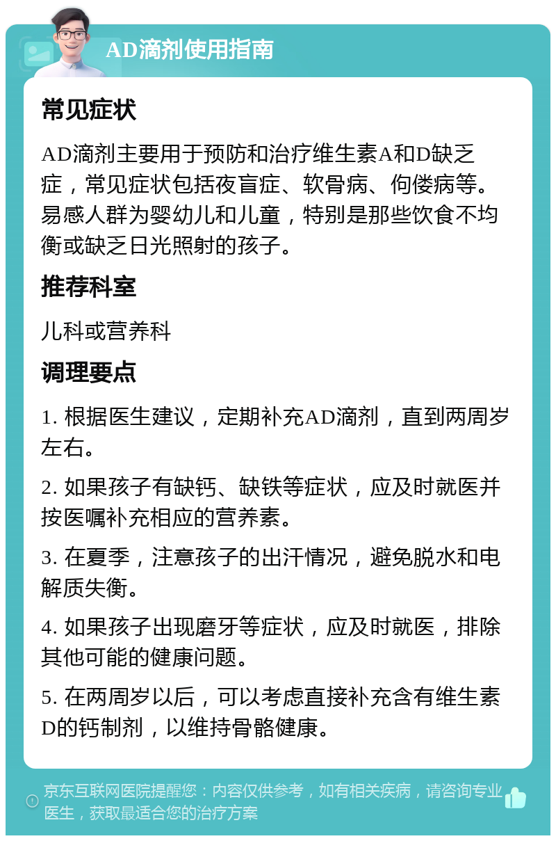 AD滴剂使用指南 常见症状 AD滴剂主要用于预防和治疗维生素A和D缺乏症，常见症状包括夜盲症、软骨病、佝偻病等。易感人群为婴幼儿和儿童，特别是那些饮食不均衡或缺乏日光照射的孩子。 推荐科室 儿科或营养科 调理要点 1. 根据医生建议，定期补充AD滴剂，直到两周岁左右。 2. 如果孩子有缺钙、缺铁等症状，应及时就医并按医嘱补充相应的营养素。 3. 在夏季，注意孩子的出汗情况，避免脱水和电解质失衡。 4. 如果孩子出现磨牙等症状，应及时就医，排除其他可能的健康问题。 5. 在两周岁以后，可以考虑直接补充含有维生素D的钙制剂，以维持骨骼健康。