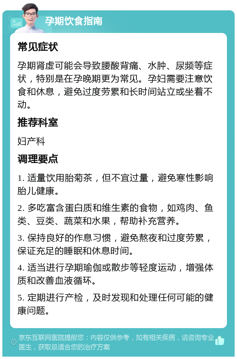 孕期饮食指南 常见症状 孕期肾虚可能会导致腰酸背痛、水肿、尿频等症状，特别是在孕晚期更为常见。孕妇需要注意饮食和休息，避免过度劳累和长时间站立或坐着不动。 推荐科室 妇产科 调理要点 1. 适量饮用胎菊茶，但不宜过量，避免寒性影响胎儿健康。 2. 多吃富含蛋白质和维生素的食物，如鸡肉、鱼类、豆类、蔬菜和水果，帮助补充营养。 3. 保持良好的作息习惯，避免熬夜和过度劳累，保证充足的睡眠和休息时间。 4. 适当进行孕期瑜伽或散步等轻度运动，增强体质和改善血液循环。 5. 定期进行产检，及时发现和处理任何可能的健康问题。