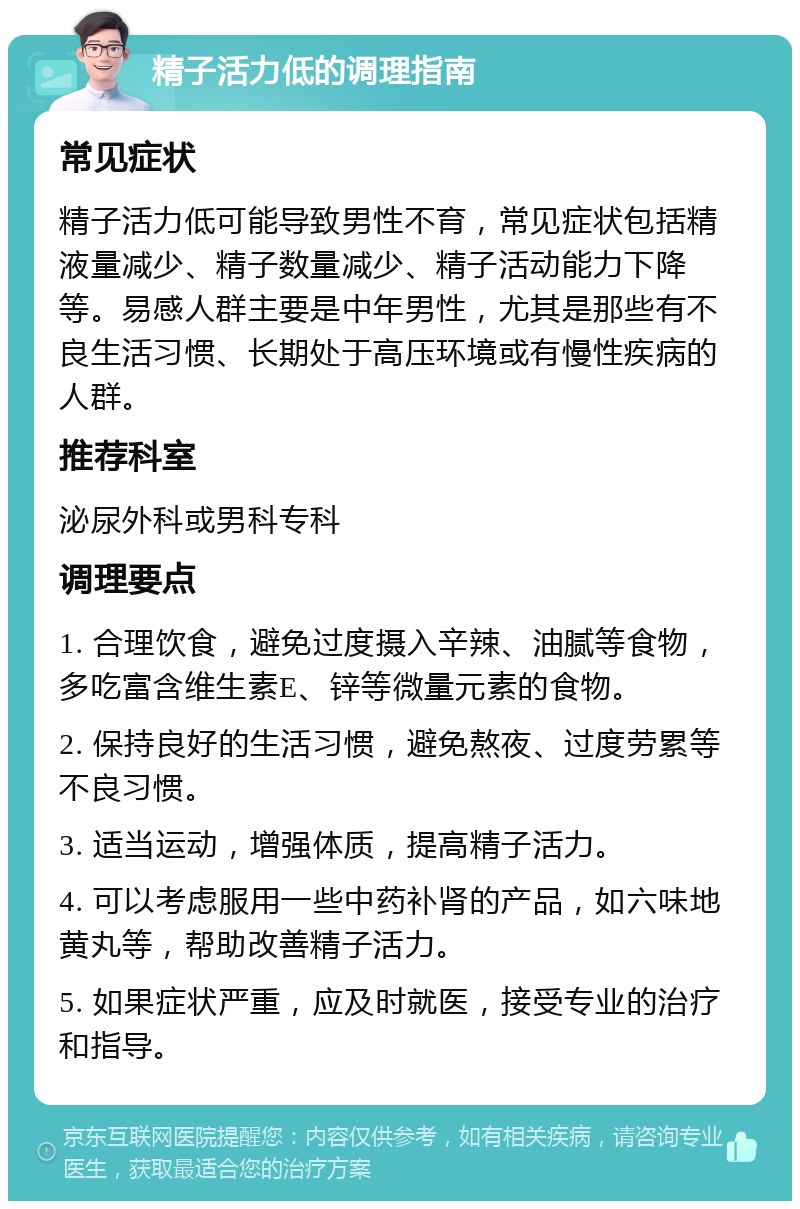 精子活力低的调理指南 常见症状 精子活力低可能导致男性不育，常见症状包括精液量减少、精子数量减少、精子活动能力下降等。易感人群主要是中年男性，尤其是那些有不良生活习惯、长期处于高压环境或有慢性疾病的人群。 推荐科室 泌尿外科或男科专科 调理要点 1. 合理饮食，避免过度摄入辛辣、油腻等食物，多吃富含维生素E、锌等微量元素的食物。 2. 保持良好的生活习惯，避免熬夜、过度劳累等不良习惯。 3. 适当运动，增强体质，提高精子活力。 4. 可以考虑服用一些中药补肾的产品，如六味地黄丸等，帮助改善精子活力。 5. 如果症状严重，应及时就医，接受专业的治疗和指导。