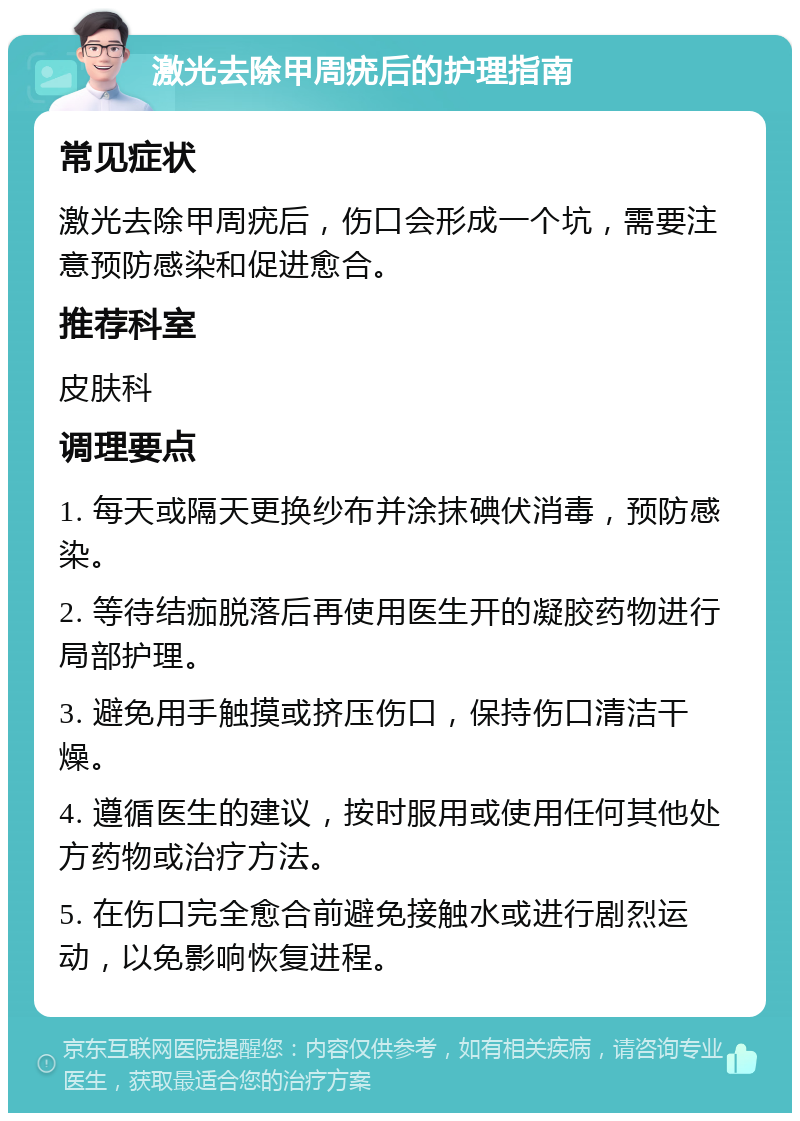 激光去除甲周疣后的护理指南 常见症状 激光去除甲周疣后，伤口会形成一个坑，需要注意预防感染和促进愈合。 推荐科室 皮肤科 调理要点 1. 每天或隔天更换纱布并涂抹碘伏消毒，预防感染。 2. 等待结痂脱落后再使用医生开的凝胶药物进行局部护理。 3. 避免用手触摸或挤压伤口，保持伤口清洁干燥。 4. 遵循医生的建议，按时服用或使用任何其他处方药物或治疗方法。 5. 在伤口完全愈合前避免接触水或进行剧烈运动，以免影响恢复进程。