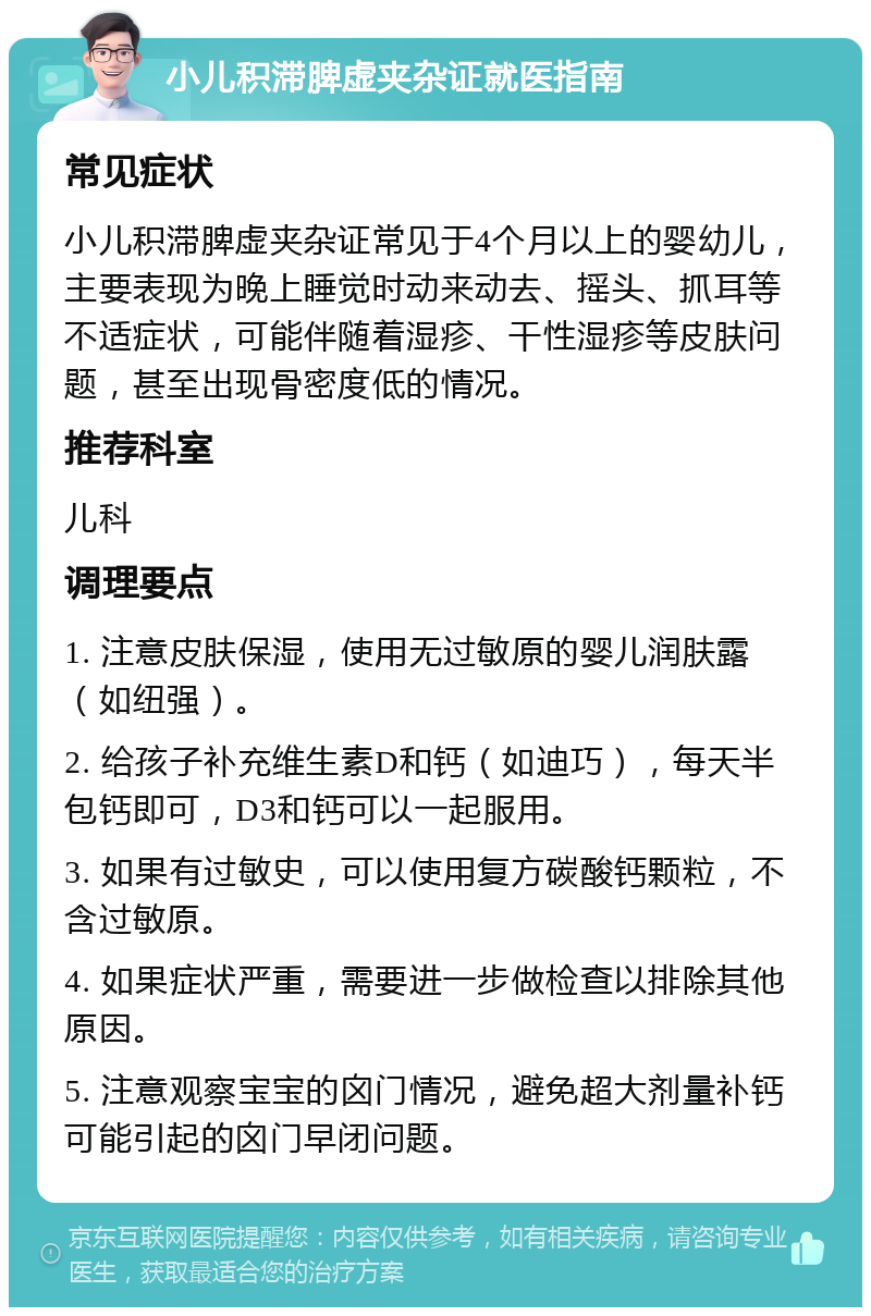 小儿积滞脾虚夹杂证就医指南 常见症状 小儿积滞脾虚夹杂证常见于4个月以上的婴幼儿，主要表现为晚上睡觉时动来动去、摇头、抓耳等不适症状，可能伴随着湿疹、干性湿疹等皮肤问题，甚至出现骨密度低的情况。 推荐科室 儿科 调理要点 1. 注意皮肤保湿，使用无过敏原的婴儿润肤露（如纽强）。 2. 给孩子补充维生素D和钙（如迪巧），每天半包钙即可，D3和钙可以一起服用。 3. 如果有过敏史，可以使用复方碳酸钙颗粒，不含过敏原。 4. 如果症状严重，需要进一步做检查以排除其他原因。 5. 注意观察宝宝的囟门情况，避免超大剂量补钙可能引起的囟门早闭问题。