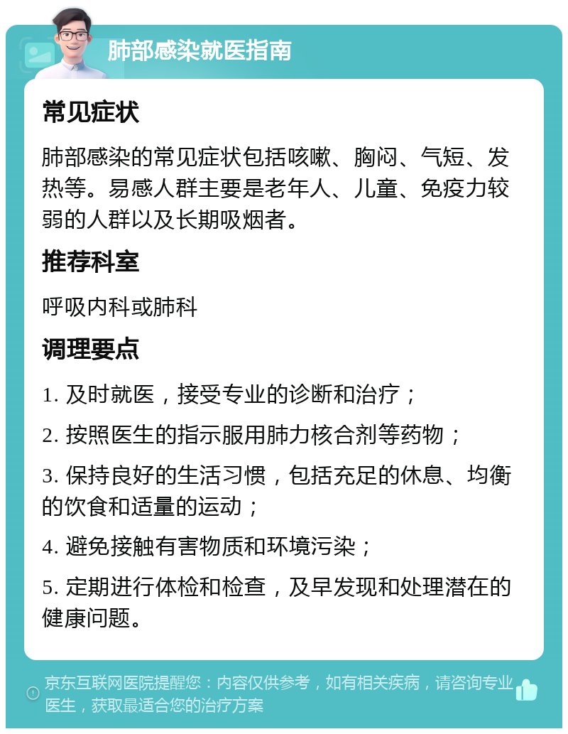 肺部感染就医指南 常见症状 肺部感染的常见症状包括咳嗽、胸闷、气短、发热等。易感人群主要是老年人、儿童、免疫力较弱的人群以及长期吸烟者。 推荐科室 呼吸内科或肺科 调理要点 1. 及时就医，接受专业的诊断和治疗； 2. 按照医生的指示服用肺力核合剂等药物； 3. 保持良好的生活习惯，包括充足的休息、均衡的饮食和适量的运动； 4. 避免接触有害物质和环境污染； 5. 定期进行体检和检查，及早发现和处理潜在的健康问题。