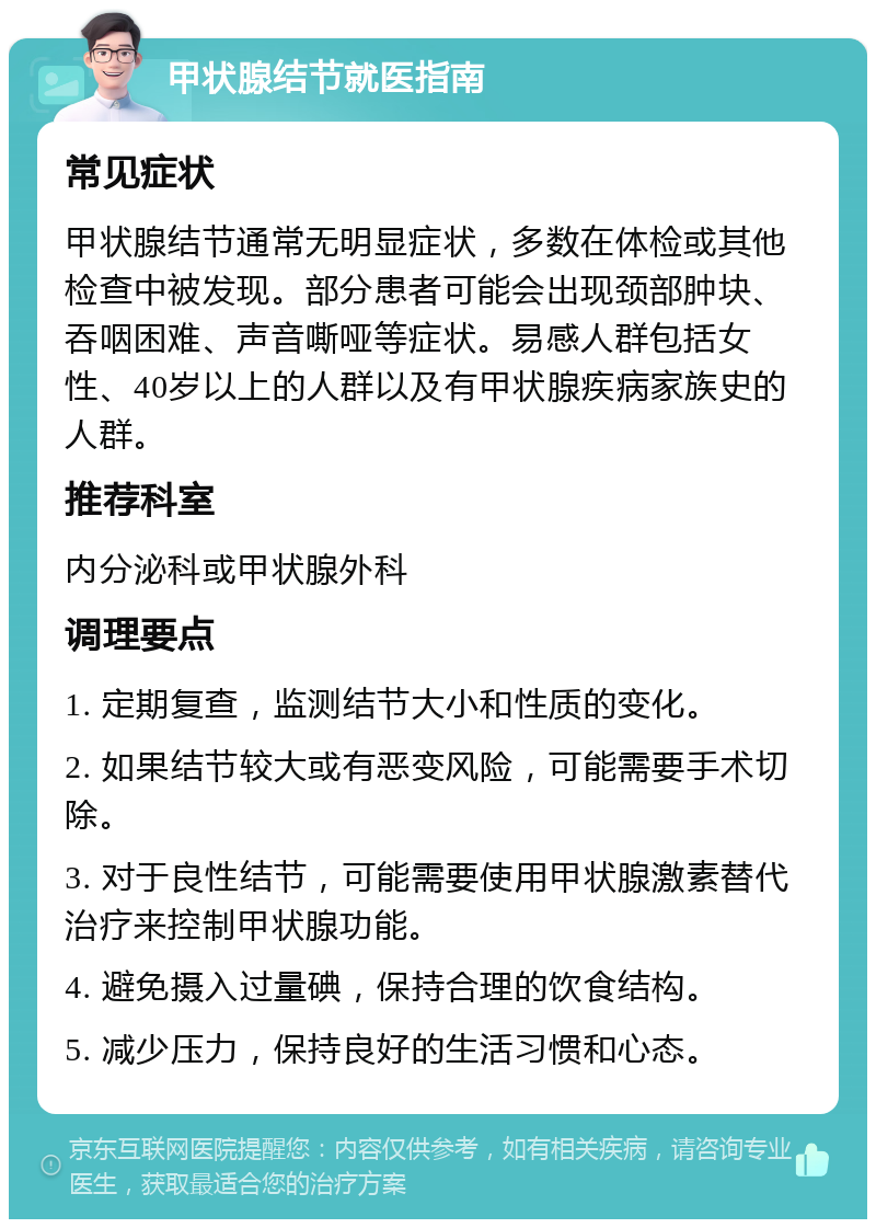 甲状腺结节就医指南 常见症状 甲状腺结节通常无明显症状，多数在体检或其他检查中被发现。部分患者可能会出现颈部肿块、吞咽困难、声音嘶哑等症状。易感人群包括女性、40岁以上的人群以及有甲状腺疾病家族史的人群。 推荐科室 内分泌科或甲状腺外科 调理要点 1. 定期复查，监测结节大小和性质的变化。 2. 如果结节较大或有恶变风险，可能需要手术切除。 3. 对于良性结节，可能需要使用甲状腺激素替代治疗来控制甲状腺功能。 4. 避免摄入过量碘，保持合理的饮食结构。 5. 减少压力，保持良好的生活习惯和心态。