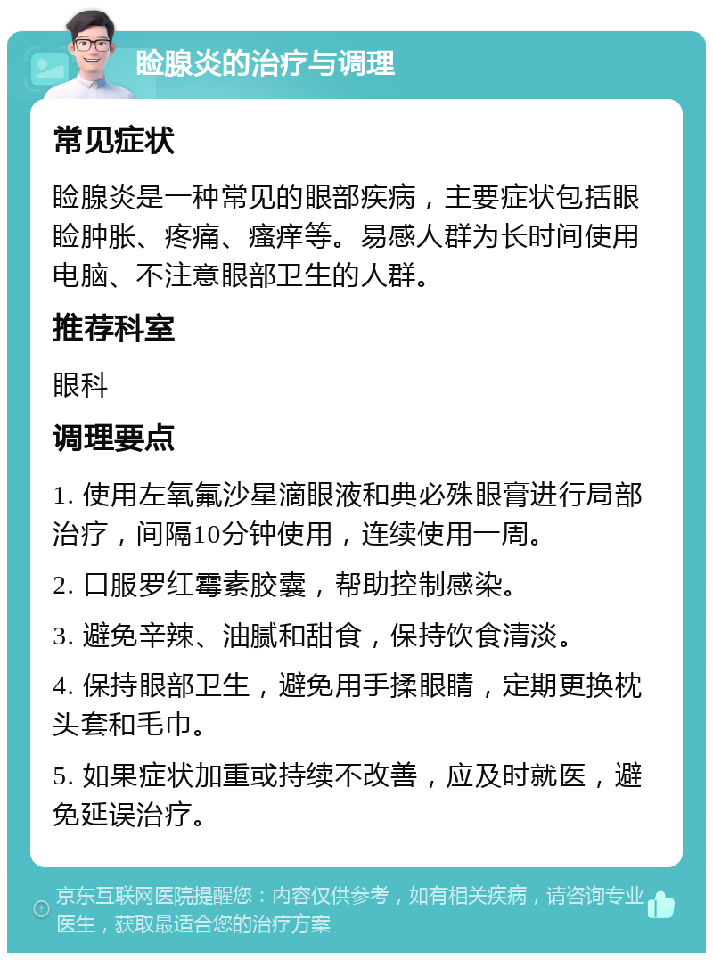 睑腺炎的治疗与调理 常见症状 睑腺炎是一种常见的眼部疾病，主要症状包括眼睑肿胀、疼痛、瘙痒等。易感人群为长时间使用电脑、不注意眼部卫生的人群。 推荐科室 眼科 调理要点 1. 使用左氧氟沙星滴眼液和典必殊眼膏进行局部治疗，间隔10分钟使用，连续使用一周。 2. 口服罗红霉素胶囊，帮助控制感染。 3. 避免辛辣、油腻和甜食，保持饮食清淡。 4. 保持眼部卫生，避免用手揉眼睛，定期更换枕头套和毛巾。 5. 如果症状加重或持续不改善，应及时就医，避免延误治疗。