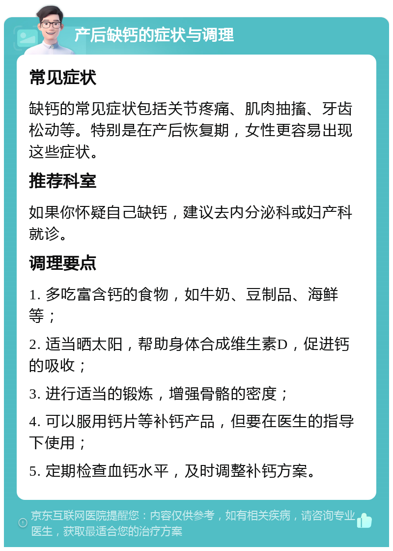 产后缺钙的症状与调理 常见症状 缺钙的常见症状包括关节疼痛、肌肉抽搐、牙齿松动等。特别是在产后恢复期，女性更容易出现这些症状。 推荐科室 如果你怀疑自己缺钙，建议去内分泌科或妇产科就诊。 调理要点 1. 多吃富含钙的食物，如牛奶、豆制品、海鲜等； 2. 适当晒太阳，帮助身体合成维生素D，促进钙的吸收； 3. 进行适当的锻炼，增强骨骼的密度； 4. 可以服用钙片等补钙产品，但要在医生的指导下使用； 5. 定期检查血钙水平，及时调整补钙方案。