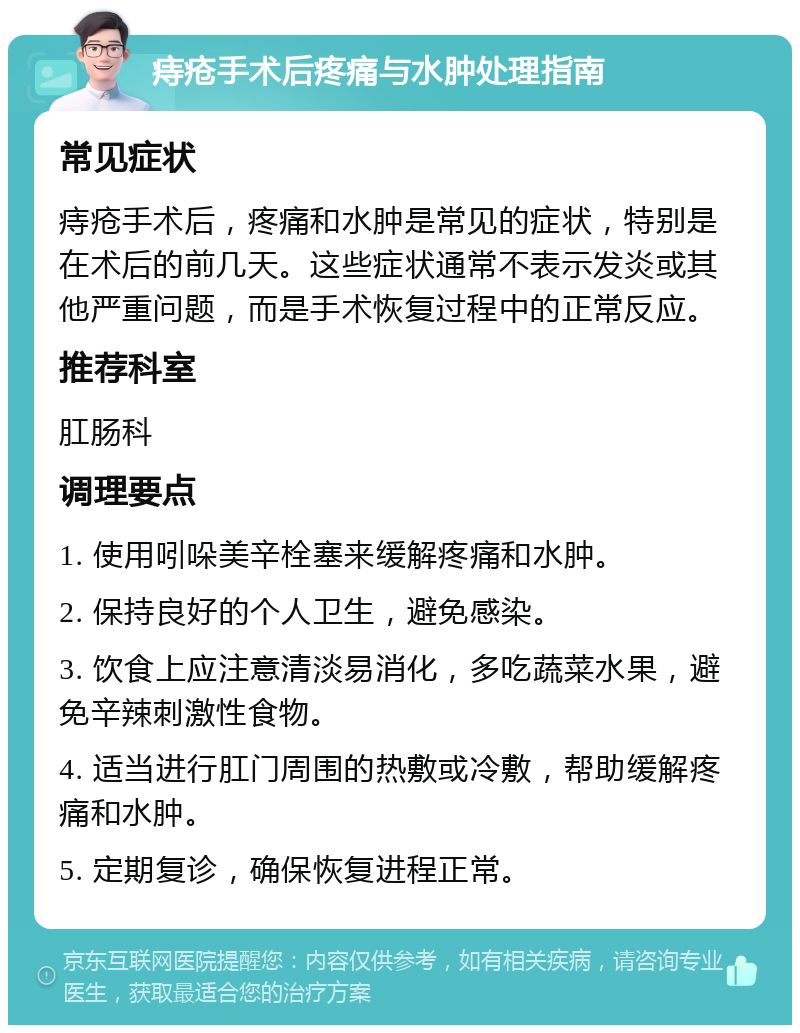 痔疮手术后疼痛与水肿处理指南 常见症状 痔疮手术后，疼痛和水肿是常见的症状，特别是在术后的前几天。这些症状通常不表示发炎或其他严重问题，而是手术恢复过程中的正常反应。 推荐科室 肛肠科 调理要点 1. 使用吲哚美辛栓塞来缓解疼痛和水肿。 2. 保持良好的个人卫生，避免感染。 3. 饮食上应注意清淡易消化，多吃蔬菜水果，避免辛辣刺激性食物。 4. 适当进行肛门周围的热敷或冷敷，帮助缓解疼痛和水肿。 5. 定期复诊，确保恢复进程正常。