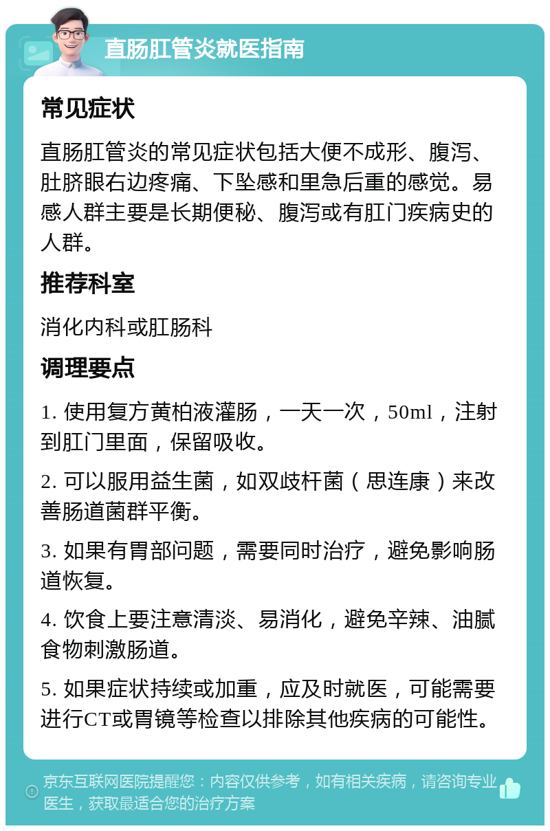 直肠肛管炎就医指南 常见症状 直肠肛管炎的常见症状包括大便不成形、腹泻、肚脐眼右边疼痛、下坠感和里急后重的感觉。易感人群主要是长期便秘、腹泻或有肛门疾病史的人群。 推荐科室 消化内科或肛肠科 调理要点 1. 使用复方黄柏液灌肠，一天一次，50ml，注射到肛门里面，保留吸收。 2. 可以服用益生菌，如双歧杆菌（思连康）来改善肠道菌群平衡。 3. 如果有胃部问题，需要同时治疗，避免影响肠道恢复。 4. 饮食上要注意清淡、易消化，避免辛辣、油腻食物刺激肠道。 5. 如果症状持续或加重，应及时就医，可能需要进行CT或胃镜等检查以排除其他疾病的可能性。