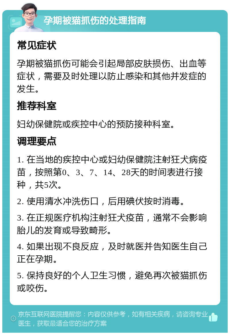 孕期被猫抓伤的处理指南 常见症状 孕期被猫抓伤可能会引起局部皮肤损伤、出血等症状，需要及时处理以防止感染和其他并发症的发生。 推荐科室 妇幼保健院或疾控中心的预防接种科室。 调理要点 1. 在当地的疾控中心或妇幼保健院注射狂犬病疫苗，按照第0、3、7、14、28天的时间表进行接种，共5次。 2. 使用清水冲洗伤口，后用碘伏按时消毒。 3. 在正规医疗机构注射狂犬疫苗，通常不会影响胎儿的发育或导致畸形。 4. 如果出现不良反应，及时就医并告知医生自己正在孕期。 5. 保持良好的个人卫生习惯，避免再次被猫抓伤或咬伤。