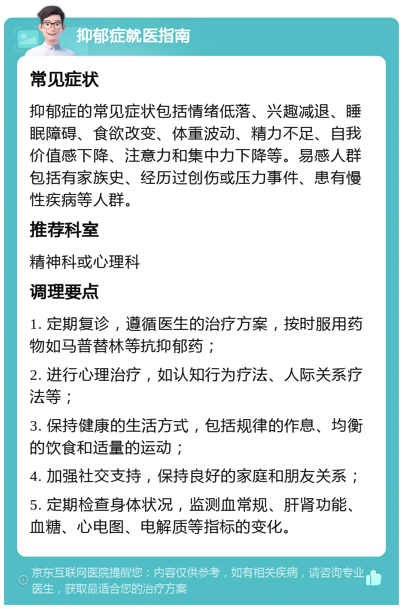 抑郁症就医指南 常见症状 抑郁症的常见症状包括情绪低落、兴趣减退、睡眠障碍、食欲改变、体重波动、精力不足、自我价值感下降、注意力和集中力下降等。易感人群包括有家族史、经历过创伤或压力事件、患有慢性疾病等人群。 推荐科室 精神科或心理科 调理要点 1. 定期复诊，遵循医生的治疗方案，按时服用药物如马普替林等抗抑郁药； 2. 进行心理治疗，如认知行为疗法、人际关系疗法等； 3. 保持健康的生活方式，包括规律的作息、均衡的饮食和适量的运动； 4. 加强社交支持，保持良好的家庭和朋友关系； 5. 定期检查身体状况，监测血常规、肝肾功能、血糖、心电图、电解质等指标的变化。