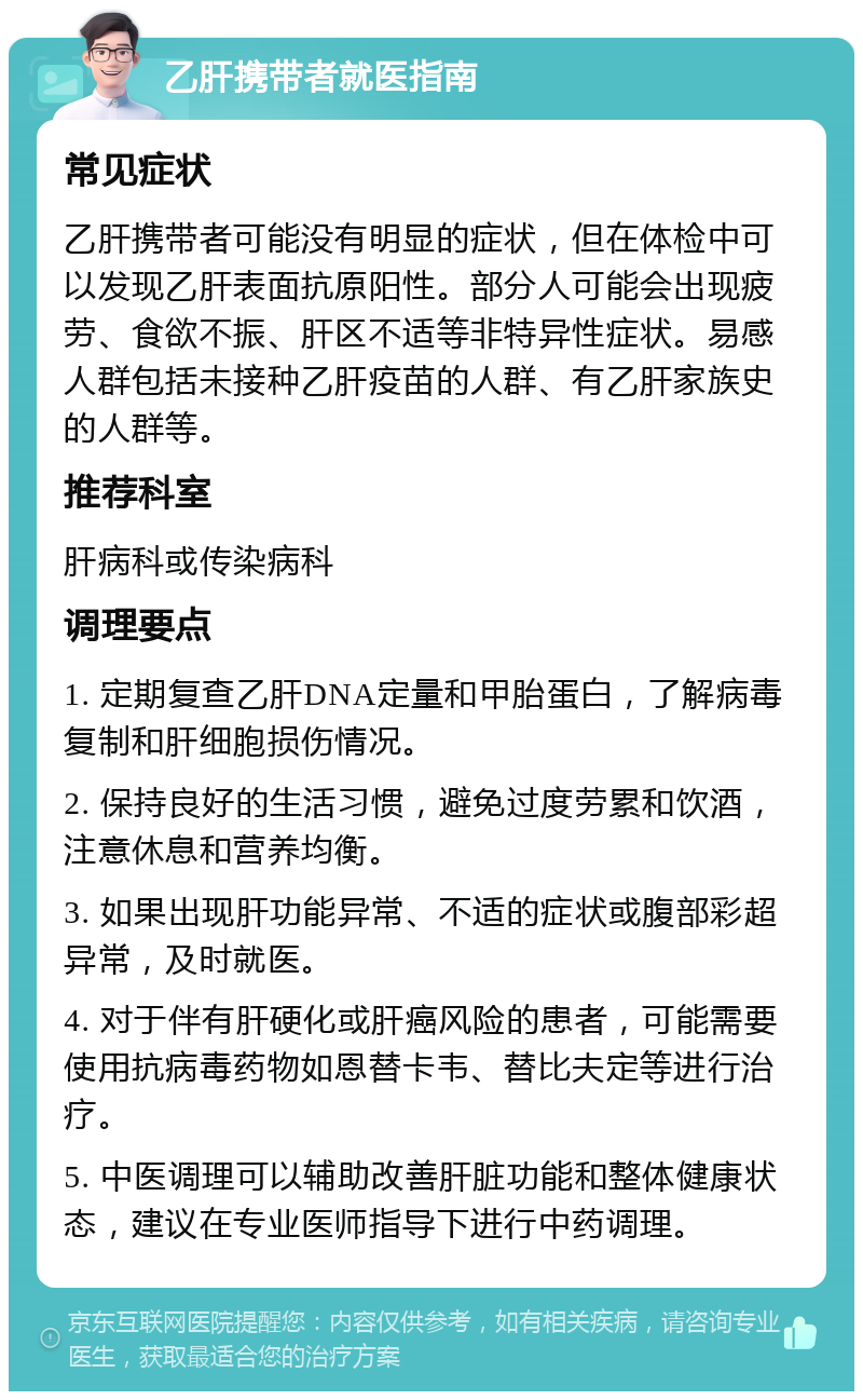 乙肝携带者就医指南 常见症状 乙肝携带者可能没有明显的症状，但在体检中可以发现乙肝表面抗原阳性。部分人可能会出现疲劳、食欲不振、肝区不适等非特异性症状。易感人群包括未接种乙肝疫苗的人群、有乙肝家族史的人群等。 推荐科室 肝病科或传染病科 调理要点 1. 定期复查乙肝DNA定量和甲胎蛋白，了解病毒复制和肝细胞损伤情况。 2. 保持良好的生活习惯，避免过度劳累和饮酒，注意休息和营养均衡。 3. 如果出现肝功能异常、不适的症状或腹部彩超异常，及时就医。 4. 对于伴有肝硬化或肝癌风险的患者，可能需要使用抗病毒药物如恩替卡韦、替比夫定等进行治疗。 5. 中医调理可以辅助改善肝脏功能和整体健康状态，建议在专业医师指导下进行中药调理。