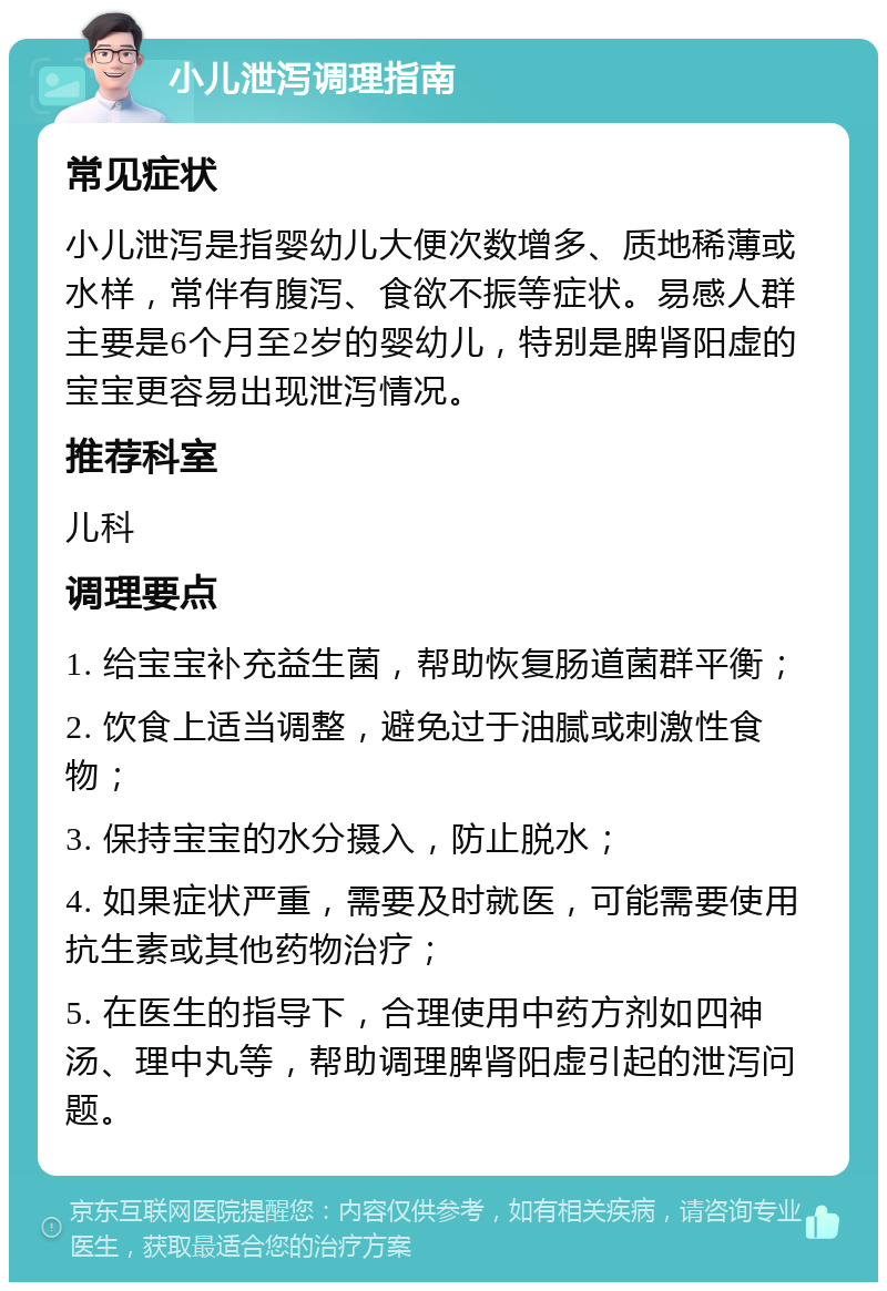 小儿泄泻调理指南 常见症状 小儿泄泻是指婴幼儿大便次数增多、质地稀薄或水样，常伴有腹泻、食欲不振等症状。易感人群主要是6个月至2岁的婴幼儿，特别是脾肾阳虚的宝宝更容易出现泄泻情况。 推荐科室 儿科 调理要点 1. 给宝宝补充益生菌，帮助恢复肠道菌群平衡； 2. 饮食上适当调整，避免过于油腻或刺激性食物； 3. 保持宝宝的水分摄入，防止脱水； 4. 如果症状严重，需要及时就医，可能需要使用抗生素或其他药物治疗； 5. 在医生的指导下，合理使用中药方剂如四神汤、理中丸等，帮助调理脾肾阳虚引起的泄泻问题。