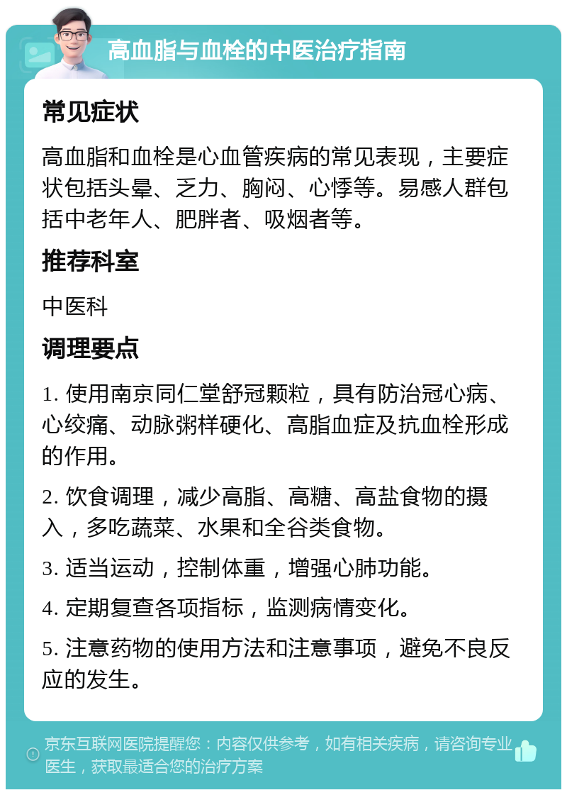 高血脂与血栓的中医治疗指南 常见症状 高血脂和血栓是心血管疾病的常见表现，主要症状包括头晕、乏力、胸闷、心悸等。易感人群包括中老年人、肥胖者、吸烟者等。 推荐科室 中医科 调理要点 1. 使用南京同仁堂舒冠颗粒，具有防治冠心病、心绞痛、动脉粥样硬化、高脂血症及抗血栓形成的作用。 2. 饮食调理，减少高脂、高糖、高盐食物的摄入，多吃蔬菜、水果和全谷类食物。 3. 适当运动，控制体重，增强心肺功能。 4. 定期复查各项指标，监测病情变化。 5. 注意药物的使用方法和注意事项，避免不良反应的发生。