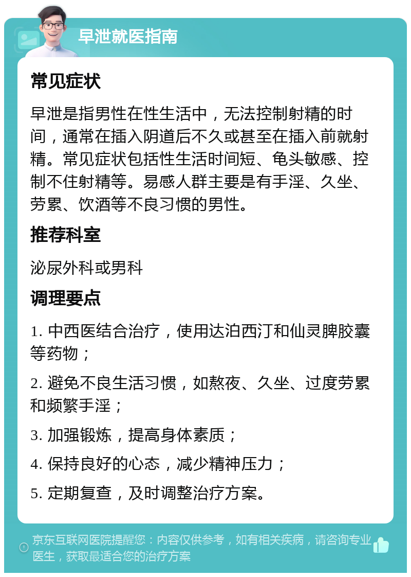 早泄就医指南 常见症状 早泄是指男性在性生活中，无法控制射精的时间，通常在插入阴道后不久或甚至在插入前就射精。常见症状包括性生活时间短、龟头敏感、控制不住射精等。易感人群主要是有手淫、久坐、劳累、饮酒等不良习惯的男性。 推荐科室 泌尿外科或男科 调理要点 1. 中西医结合治疗，使用达泊西汀和仙灵脾胶囊等药物； 2. 避免不良生活习惯，如熬夜、久坐、过度劳累和频繁手淫； 3. 加强锻炼，提高身体素质； 4. 保持良好的心态，减少精神压力； 5. 定期复查，及时调整治疗方案。