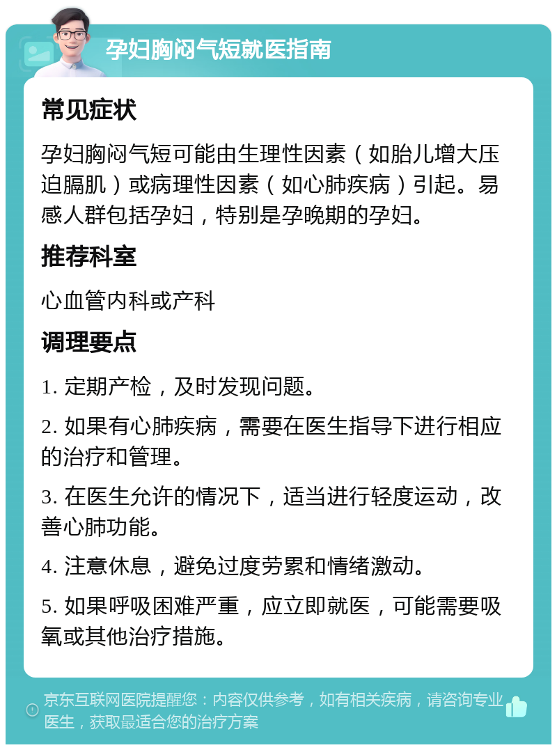 孕妇胸闷气短就医指南 常见症状 孕妇胸闷气短可能由生理性因素（如胎儿增大压迫膈肌）或病理性因素（如心肺疾病）引起。易感人群包括孕妇，特别是孕晚期的孕妇。 推荐科室 心血管内科或产科 调理要点 1. 定期产检，及时发现问题。 2. 如果有心肺疾病，需要在医生指导下进行相应的治疗和管理。 3. 在医生允许的情况下，适当进行轻度运动，改善心肺功能。 4. 注意休息，避免过度劳累和情绪激动。 5. 如果呼吸困难严重，应立即就医，可能需要吸氧或其他治疗措施。