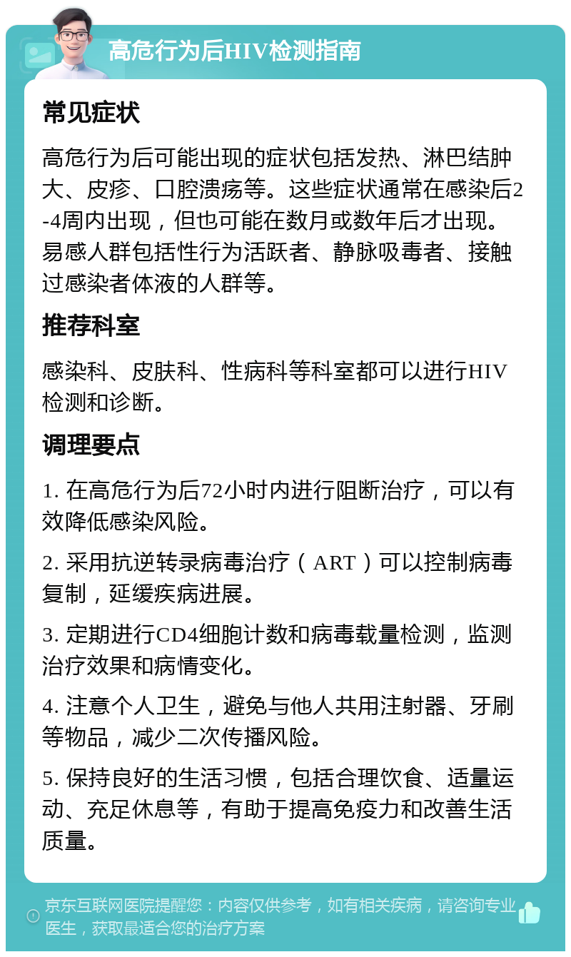 高危行为后HIV检测指南 常见症状 高危行为后可能出现的症状包括发热、淋巴结肿大、皮疹、口腔溃疡等。这些症状通常在感染后2-4周内出现，但也可能在数月或数年后才出现。易感人群包括性行为活跃者、静脉吸毒者、接触过感染者体液的人群等。 推荐科室 感染科、皮肤科、性病科等科室都可以进行HIV检测和诊断。 调理要点 1. 在高危行为后72小时内进行阻断治疗，可以有效降低感染风险。 2. 采用抗逆转录病毒治疗（ART）可以控制病毒复制，延缓疾病进展。 3. 定期进行CD4细胞计数和病毒载量检测，监测治疗效果和病情变化。 4. 注意个人卫生，避免与他人共用注射器、牙刷等物品，减少二次传播风险。 5. 保持良好的生活习惯，包括合理饮食、适量运动、充足休息等，有助于提高免疫力和改善生活质量。