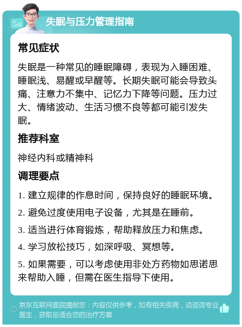 失眠与压力管理指南 常见症状 失眠是一种常见的睡眠障碍，表现为入睡困难、睡眠浅、易醒或早醒等。长期失眠可能会导致头痛、注意力不集中、记忆力下降等问题。压力过大、情绪波动、生活习惯不良等都可能引发失眠。 推荐科室 神经内科或精神科 调理要点 1. 建立规律的作息时间，保持良好的睡眠环境。 2. 避免过度使用电子设备，尤其是在睡前。 3. 适当进行体育锻炼，帮助释放压力和焦虑。 4. 学习放松技巧，如深呼吸、冥想等。 5. 如果需要，可以考虑使用非处方药物如思诺思来帮助入睡，但需在医生指导下使用。