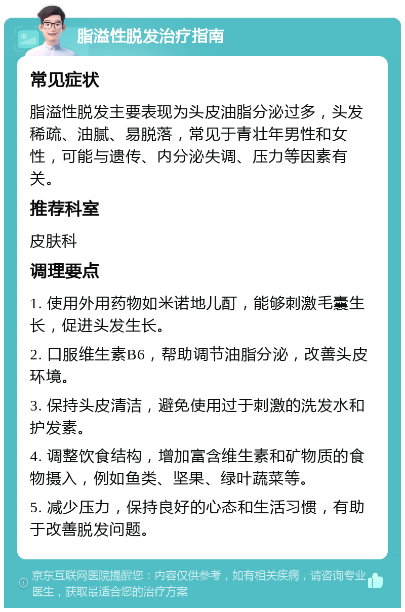 脂溢性脱发治疗指南 常见症状 脂溢性脱发主要表现为头皮油脂分泌过多，头发稀疏、油腻、易脱落，常见于青壮年男性和女性，可能与遗传、内分泌失调、压力等因素有关。 推荐科室 皮肤科 调理要点 1. 使用外用药物如米诺地儿酊，能够刺激毛囊生长，促进头发生长。 2. 口服维生素B6，帮助调节油脂分泌，改善头皮环境。 3. 保持头皮清洁，避免使用过于刺激的洗发水和护发素。 4. 调整饮食结构，增加富含维生素和矿物质的食物摄入，例如鱼类、坚果、绿叶蔬菜等。 5. 减少压力，保持良好的心态和生活习惯，有助于改善脱发问题。