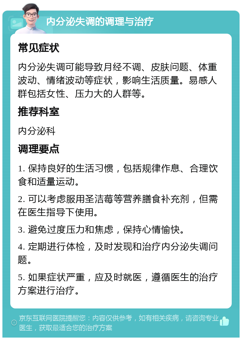 内分泌失调的调理与治疗 常见症状 内分泌失调可能导致月经不调、皮肤问题、体重波动、情绪波动等症状，影响生活质量。易感人群包括女性、压力大的人群等。 推荐科室 内分泌科 调理要点 1. 保持良好的生活习惯，包括规律作息、合理饮食和适量运动。 2. 可以考虑服用圣洁莓等营养膳食补充剂，但需在医生指导下使用。 3. 避免过度压力和焦虑，保持心情愉快。 4. 定期进行体检，及时发现和治疗内分泌失调问题。 5. 如果症状严重，应及时就医，遵循医生的治疗方案进行治疗。