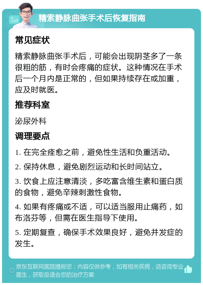 精索静脉曲张手术后恢复指南 常见症状 精索静脉曲张手术后，可能会出现阴茎多了一条很粗的筋，有时会疼痛的症状。这种情况在手术后一个月内是正常的，但如果持续存在或加重，应及时就医。 推荐科室 泌尿外科 调理要点 1. 在完全痊愈之前，避免性生活和负重活动。 2. 保持休息，避免剧烈运动和长时间站立。 3. 饮食上应注意清淡，多吃富含维生素和蛋白质的食物，避免辛辣刺激性食物。 4. 如果有疼痛或不适，可以适当服用止痛药，如布洛芬等，但需在医生指导下使用。 5. 定期复查，确保手术效果良好，避免并发症的发生。