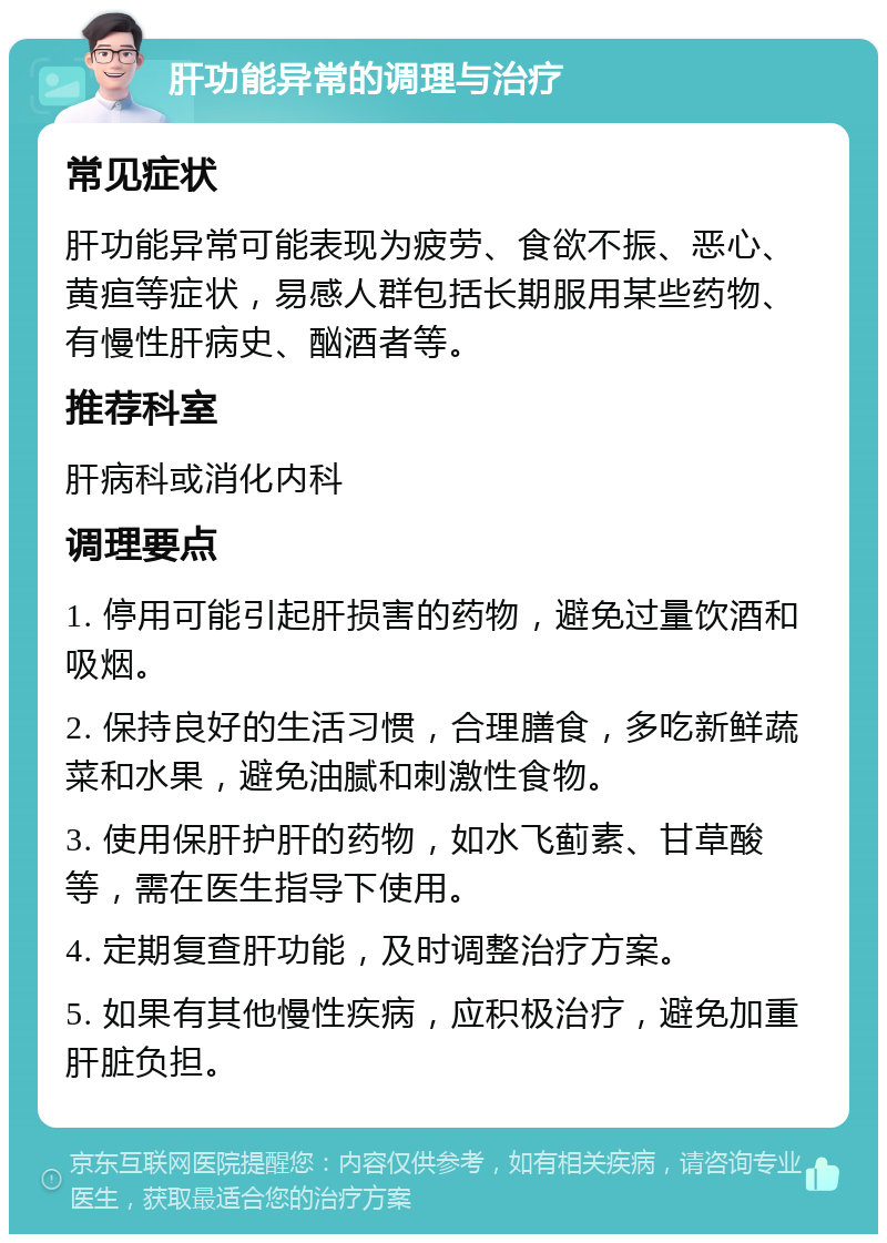 肝功能异常的调理与治疗 常见症状 肝功能异常可能表现为疲劳、食欲不振、恶心、黄疸等症状，易感人群包括长期服用某些药物、有慢性肝病史、酗酒者等。 推荐科室 肝病科或消化内科 调理要点 1. 停用可能引起肝损害的药物，避免过量饮酒和吸烟。 2. 保持良好的生活习惯，合理膳食，多吃新鲜蔬菜和水果，避免油腻和刺激性食物。 3. 使用保肝护肝的药物，如水飞蓟素、甘草酸等，需在医生指导下使用。 4. 定期复查肝功能，及时调整治疗方案。 5. 如果有其他慢性疾病，应积极治疗，避免加重肝脏负担。