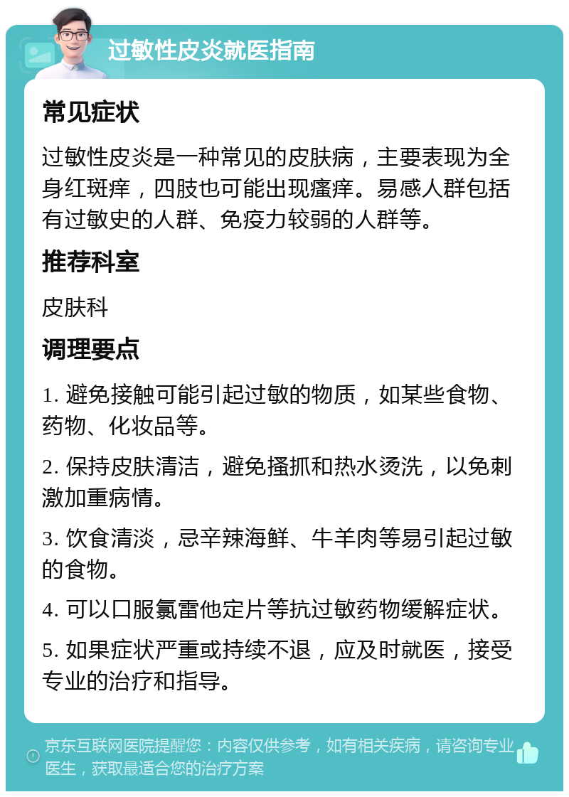 过敏性皮炎就医指南 常见症状 过敏性皮炎是一种常见的皮肤病，主要表现为全身红斑痒，四肢也可能出现瘙痒。易感人群包括有过敏史的人群、免疫力较弱的人群等。 推荐科室 皮肤科 调理要点 1. 避免接触可能引起过敏的物质，如某些食物、药物、化妆品等。 2. 保持皮肤清洁，避免搔抓和热水烫洗，以免刺激加重病情。 3. 饮食清淡，忌辛辣海鲜、牛羊肉等易引起过敏的食物。 4. 可以口服氯雷他定片等抗过敏药物缓解症状。 5. 如果症状严重或持续不退，应及时就医，接受专业的治疗和指导。