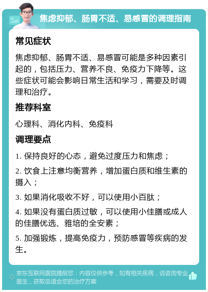 焦虑抑郁、肠胃不适、易感冒的调理指南 常见症状 焦虑抑郁、肠胃不适、易感冒可能是多种因素引起的，包括压力、营养不良、免疫力下降等。这些症状可能会影响日常生活和学习，需要及时调理和治疗。 推荐科室 心理科、消化内科、免疫科 调理要点 1. 保持良好的心态，避免过度压力和焦虑； 2. 饮食上注意均衡营养，增加蛋白质和维生素的摄入； 3. 如果消化吸收不好，可以使用小百肽； 4. 如果没有蛋白质过敏，可以使用小佳膳或成人的佳膳优选、雅培的全安素； 5. 加强锻炼，提高免疫力，预防感冒等疾病的发生。