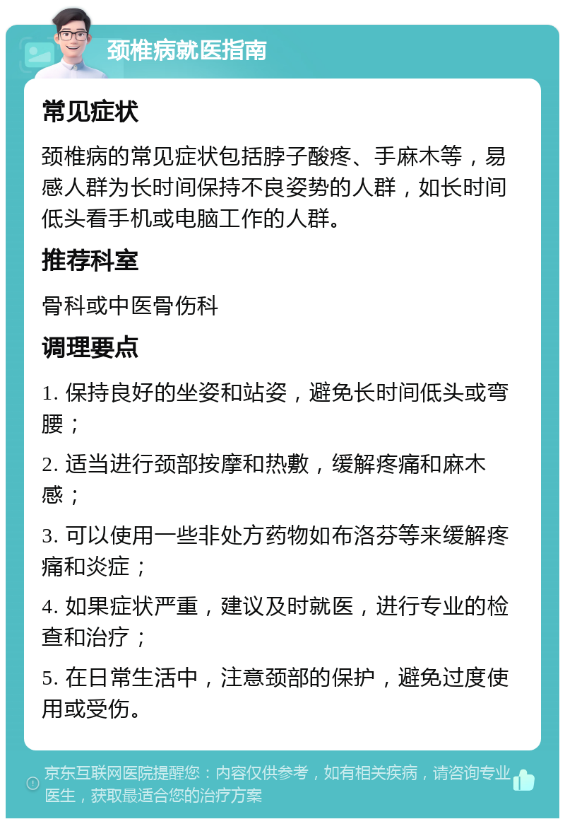 颈椎病就医指南 常见症状 颈椎病的常见症状包括脖子酸疼、手麻木等，易感人群为长时间保持不良姿势的人群，如长时间低头看手机或电脑工作的人群。 推荐科室 骨科或中医骨伤科 调理要点 1. 保持良好的坐姿和站姿，避免长时间低头或弯腰； 2. 适当进行颈部按摩和热敷，缓解疼痛和麻木感； 3. 可以使用一些非处方药物如布洛芬等来缓解疼痛和炎症； 4. 如果症状严重，建议及时就医，进行专业的检查和治疗； 5. 在日常生活中，注意颈部的保护，避免过度使用或受伤。