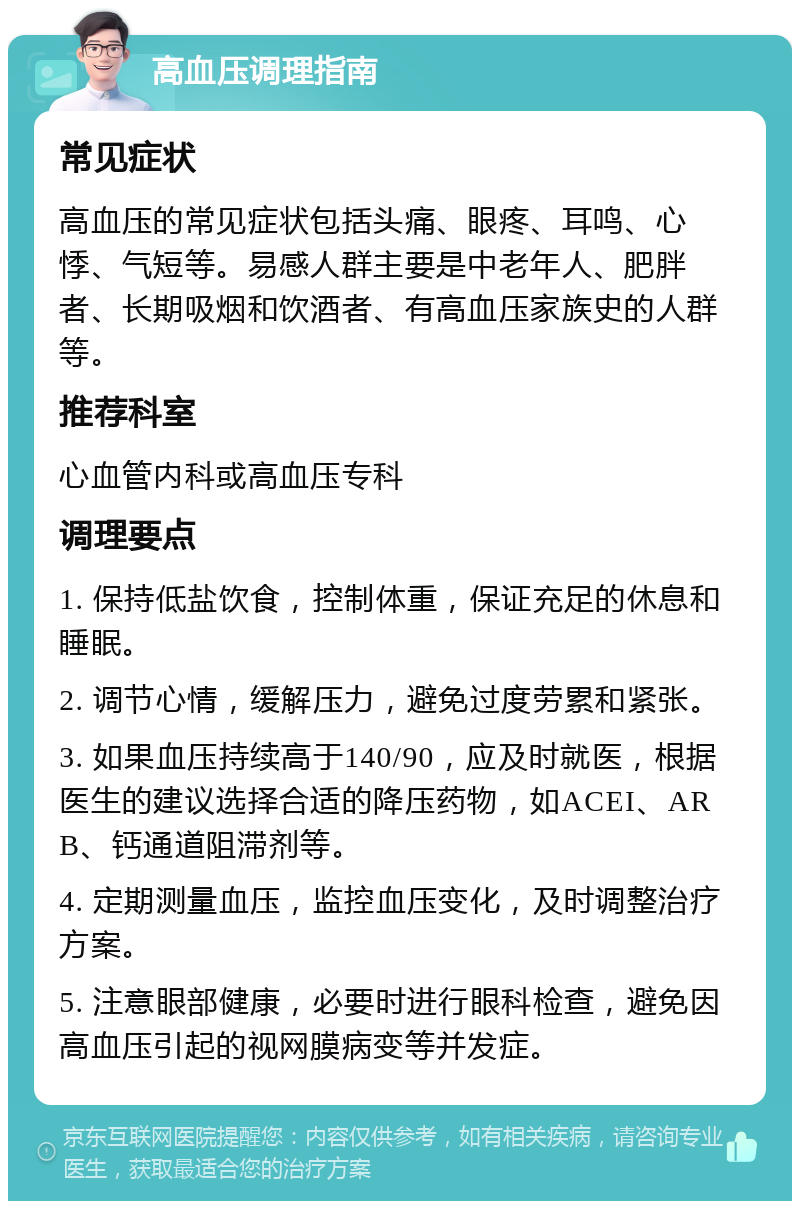 高血压调理指南 常见症状 高血压的常见症状包括头痛、眼疼、耳鸣、心悸、气短等。易感人群主要是中老年人、肥胖者、长期吸烟和饮酒者、有高血压家族史的人群等。 推荐科室 心血管内科或高血压专科 调理要点 1. 保持低盐饮食，控制体重，保证充足的休息和睡眠。 2. 调节心情，缓解压力，避免过度劳累和紧张。 3. 如果血压持续高于140/90，应及时就医，根据医生的建议选择合适的降压药物，如ACEI、ARB、钙通道阻滞剂等。 4. 定期测量血压，监控血压变化，及时调整治疗方案。 5. 注意眼部健康，必要时进行眼科检查，避免因高血压引起的视网膜病变等并发症。